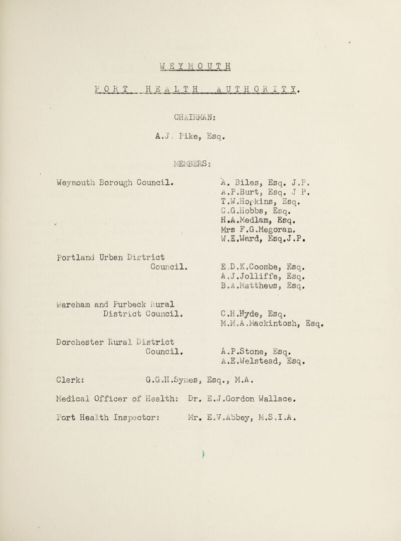 PORT health authority. CHAIRMAN: AcJ, Pike, Esq. MEMBERS 2 Weymouth Borough Council* Portland Urban District Council# Wareham and Purbeck Rural District Council. 'A* Biles, Esq. J9P, ii.P.Burt, Esq. J P. T.W.Hopkins, Esq. CoG,Hobbs, Esq. H.A.Medlam, Esq# Mrs F.GoMegoran* WoE#Ward, Esq.J.P. EoD0KoCoombe, Esq, A, J.Jolliffe, Esq. B. A.Matthews, Esq. C.H.Hyde, Esq. M.M.A.Mackintosh, Esq. Dorchester Plural District Council, A.P.Stone, Esq. A.E.Welstead, Esq. Clerk? G.G #H pSym.es, Esq., M .A „ Medical Officer of Health? Dr. E.J.Gordon Wallace. Port Health Inspector? Mr. E.V.Abbey, M.S.I.A. )