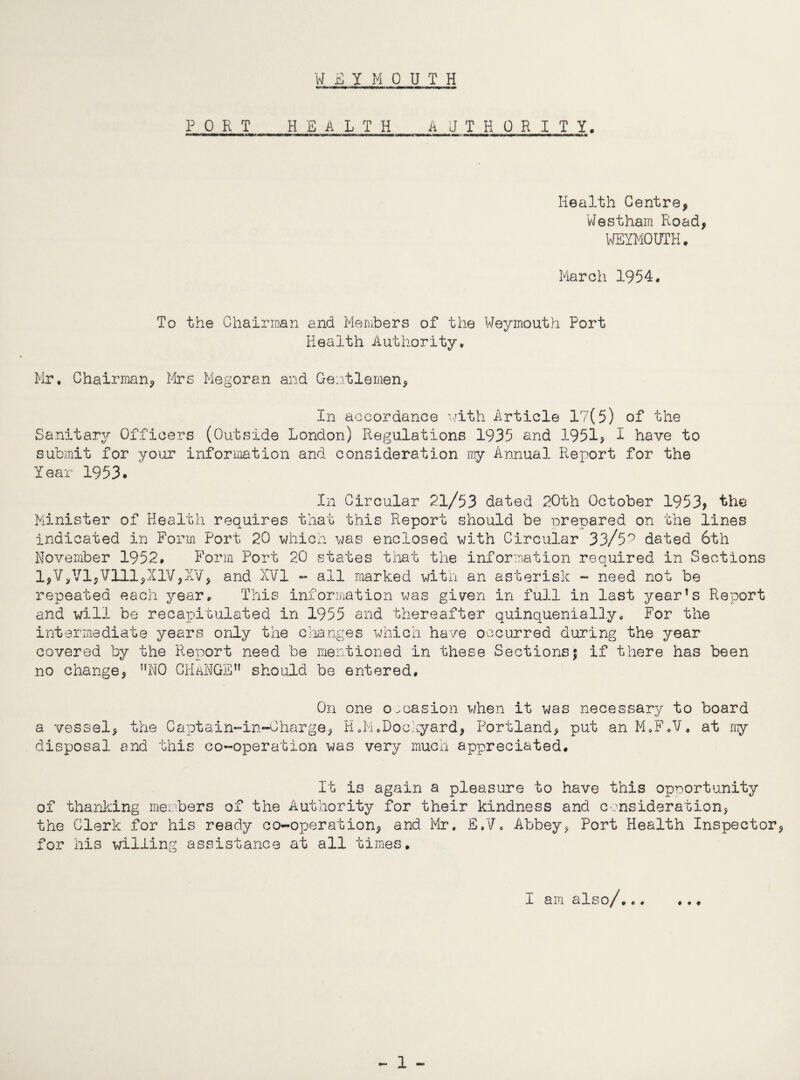 WEYMOUTH PORT H E A L T H_A U T H OR I T Y. Health Centre, Westham Road, WEYMOUTH. March 1954. To the Chairman and Members of the Weymouth Port Health Authority. Mr, Chairman, Mrs Megoran and Gentlemen, In accordance -with Article 17(5) of the Sanitary Officers (Outside London) Regulations 1935 and 1951* 1 have to submit for your information and consideration my Annual Report for the Year 1953. In Circular 21/53 dated 20th October 1953* the Minister of Health requires that this Report should be prepared on the lines indicated in Form Port 20 which was enclosed with Circular 33/5^ dated 6th November 1952. Form Port 20 states that the information required in Sections 1,V,V1,V111,X1V,XV, and XVI - all marked with an asterisk - need not be repeated each year. This information was given in full in last year’s Report and will be recapitulated in 1955 and thereafter quinquenially. For the intermediate years only the changes which have occurred during the year covered by the Report need be mentioned in these Sections$ if there has been no change, ”N0 CHANGE” should be entered. On one occasion when it was necessary to board a vessel, the Captain-in-Charge, H.M.Dockyard, Portland, put an M.F.V. at my disposal and this co-operation was very much appreciated. It is again a pleasure to have this opportunity of thanking members of the Authority for their kindness and consideration, the Clerk for his ready co-operation, and Mr, E.V. Abbey, Port Health Inspector, for iris willing assistance at all times. I am also/... • • #