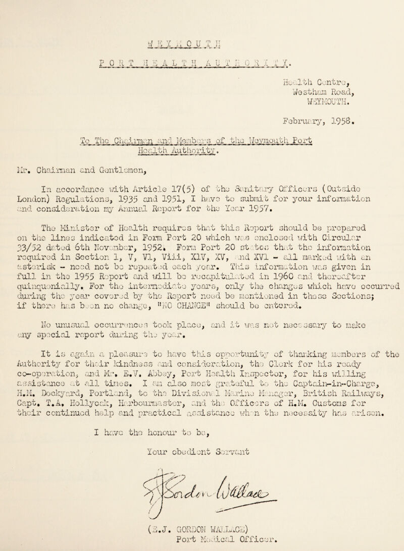 W E Y uCU <v it JL. lx ? 0 R T H E A L T H A U T Y n ~o u ..i Health Centre, Westhum Road, WEYMOUTH. February, 19 5&• To The C Hal man and Membo: Health Authority. .■»•’tar*-»w»^ «■*?• Weymouth Port Mr. Chairman and Gentlemen, In accordance with Article 17(5) of the Sanitary Officers (Outside London) Regulations, 1935 and 1951, I have to submit for your information and consideration my Annual Report for the Year 1957• The Minister of Health requires that this Report should be prepared on the lines indicated in Form Port 20 which was enclosed with Circular 33/52 dated 6th November, 1952* Form Port 20 states that the information required in Section 1, V, VI, Viii, XIV, XV, and XVI - all marked with an asterisk - need not bo repeated each year. This information was given in full in the 1955 Report and will be recapitulated in i960 and thereafter quinquonially. For the intermediate years, only the changes which have occurred during the year covered by the Report need be mentioned in these Sections; if there has ban no change, ,!N0 CHANGE51 should be entered. No unusual occurrences took place, and it was not necessary to make any special report during the year. It is again a pleasure to have this opportunity of thanking members of the Authority for their kindness and consideration, the Clerk for his ready co-operation, and Mr* E.V, Abbey, Port Health Inspector, for his willing assistance at all times. I am also most grateful to the Captaii>-in-Charge, H.M. Dockyard, Portland, to the Divisional Marine Manager, British Railways, Capt* T.A* Kollyoak, Harbourmaster, and the Officers of H.M* Customs for their continued help and practical assistance when the necessity has arisen. I have the honour to bo, lour obedient Servant