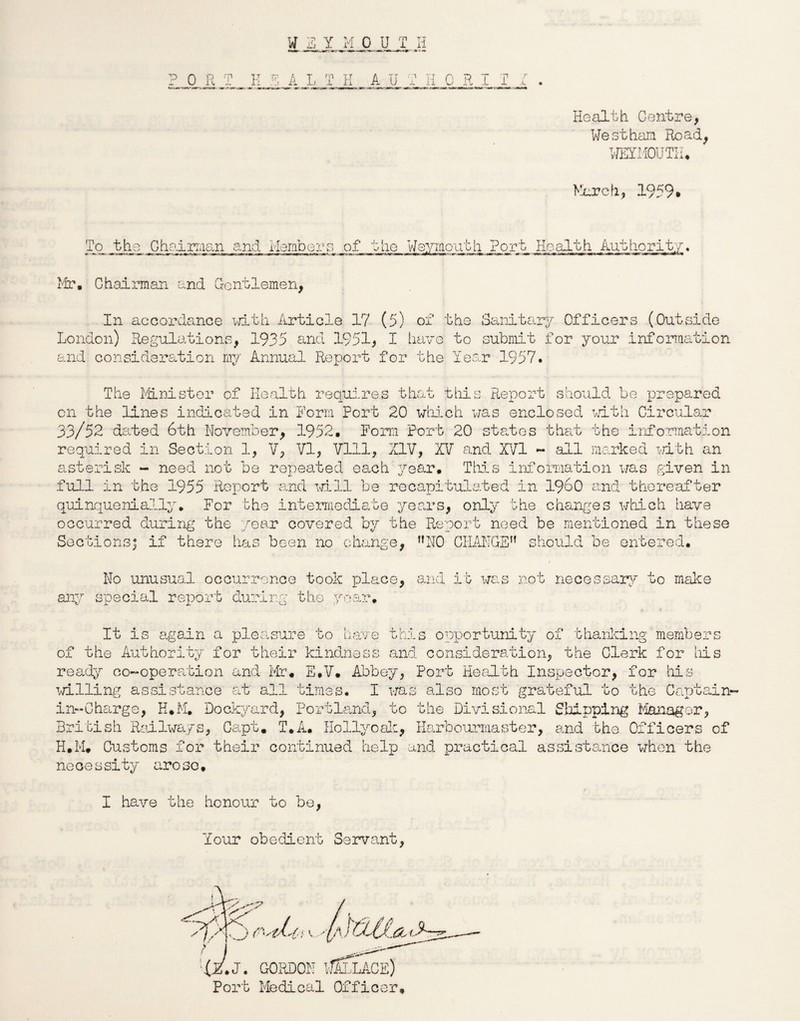 P 0 R T A L T H A U T H 0 R I I Health. Centre, Westham Road, WEYMOUTH. March, 1959* Tcy the Chairman and Members of the Weymouth Port Health Authority. Mr. Chairman and Gentlemen, In accordance with Article 17 (5) of the Sanitary Officers (Outside London) Regulations, 1935 and 1951, I have to submit for your information and consideration my Annual Report for the Year 1957. The Minister of Health requires that this Report should be prepared on the lines indicated in Form Port 20 which was enclosed with Circular 33/52 dated 6th November, 1952. Form Port 20 states that the information required in Section 1, V, VI, Vlll, XIV, XV and XVI - all marked with an asterisk - need not be repeated each year. This information was given in full in the 1955 Report and will be recapitulated in i960 and thereafter quinquenially. For the intermediate years, only the changes which have occurred during the year covered by the Report need be mentioned in these Sections; if there has been no change, f,N0 CHANGE1’ should be entered. No unusual occurrence took place, and it was not necessary to make any special report during the year. It is again a pleasure to have this opportunity of thanking members of the Authority for their kindness and consideration, the Clerk for his ready co-operation and Mr. E.V. Abbey, Port Health Inspector, for his willing assistance at all times. I was also most grateful to the Captain- in- Charge, H.M. Dockyard, Portland, to the Divisional Shipping Manager, British Railways, Capt. T.A. Holly oak, Harbourmaster, and the Officers of H.M. Customs for their continued help and practical assistance when the necessity arose. I have the honour to be, Your obedient Servant,