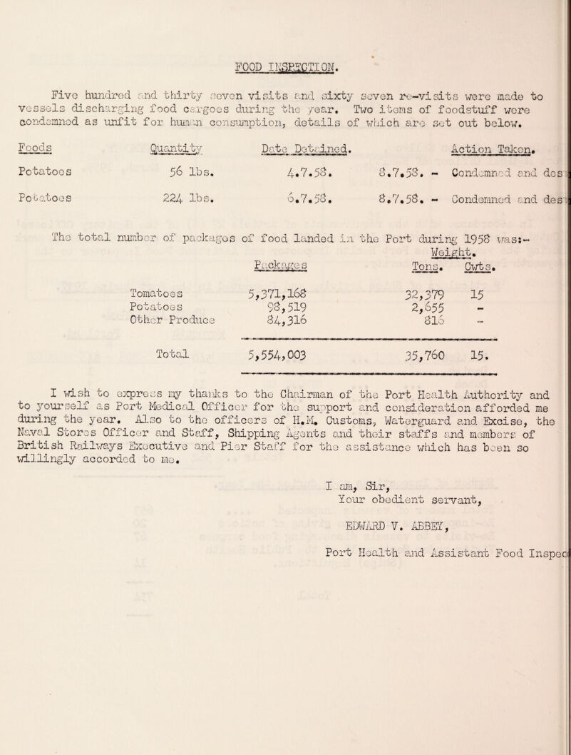 FOOD INACTION. * Five hundred and thirty -seven visits and sixty seven re-visits were made to vessels discharging food cargoes during the year. Two items of foodstuff were condemned as unfit for human consumption, details of which are set out below. Foods Quantity Date Dotrd.nod. Action Talc on. Potatoes 56 lbs. 4.7.53. 3.7.53. - Condemned and Po batoes 224 lbs. 6.7.53. 8.7.53. - Condemned and The total number of package 1 3 of food landed in the Port during 1958 was:- Weight. Packages Tons. Cwts. Tomatoes 5,371,163 32,379 15 Potatoes 93,519 2,655 - Other Produce $4* 316 316 »«■ Total 5,554,003 35,760 15. I wish to express my thanks to the Chairman of the Port Health Authority and to yourself as Port Medical Officer for the support and consideration afforded me during the year. Also to the officers of H.M. Customs, Waterguard and Excise, the Naval Stores Officer and Staff, Shipping Agents and their staffs and members of British Railways Executive and Pier Staff for the assistance which has been so willingly accorded to me. I am, Sir, Your obedient servant, EDWARD V. ABBEY, Port Health and Assistant Food Inspoc