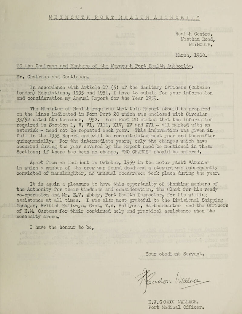 Health Centre, Westham Road, WEYMOUTH* March, i960. TO the Chairman and Members of the Weymouth Port Ho alt h Authority. Mr. Chairman and Gentlemen, In accordance with Article 17 (5) of the Sanitary Officers (Outside London) Regulations, 1935 and 1951? I have to submit for.your information and consideration my Annual Report for the Year 1959. The Minister of Health requires that this Report should be prepared on the linos indicated in Form Port 20 which was enclosed with Circular 33/52 dated 6th November, 1952. Form Port 20 states that the information required in Section 1, V, VI, Vlll, XIV, XV and XVI - all marked with an asterisk - need not be repeated each year. This information was given in full in the 1955 Report and will be recapitulated next year and thereafter quinquenially. For the intermediate years, only the changes which have occurred during the year covered by the Report need be mentioned in these Sections; if there has been no change, NO CHANGE should be entered. Apart from an incident in October, 1959 in the motor yacht Aronia in which a member of the crew was found dead and a steward was subsequently convicted of manslaughter, no unusual occurrence took place during the year. It is again a pleasure to have this opportunity of thanking members of the Authority for their kindness and consideration, the Clerk for his ready co-operation and Mr. E.V. Abbey, Port Health Inspector, for his willing assistance at all times. I was also most grateful to the Divisional Shipping Manager, British Railways, Capt, T.A. Hollyoak, Harbourmaster and the Officers of H.M, Customs for their continued help and practical assistance when the necessity arose, I have the honour to bo, Your obedient Servant, LVUttre*-' E.J.GGiDON WALLACE, Port Medical Officer