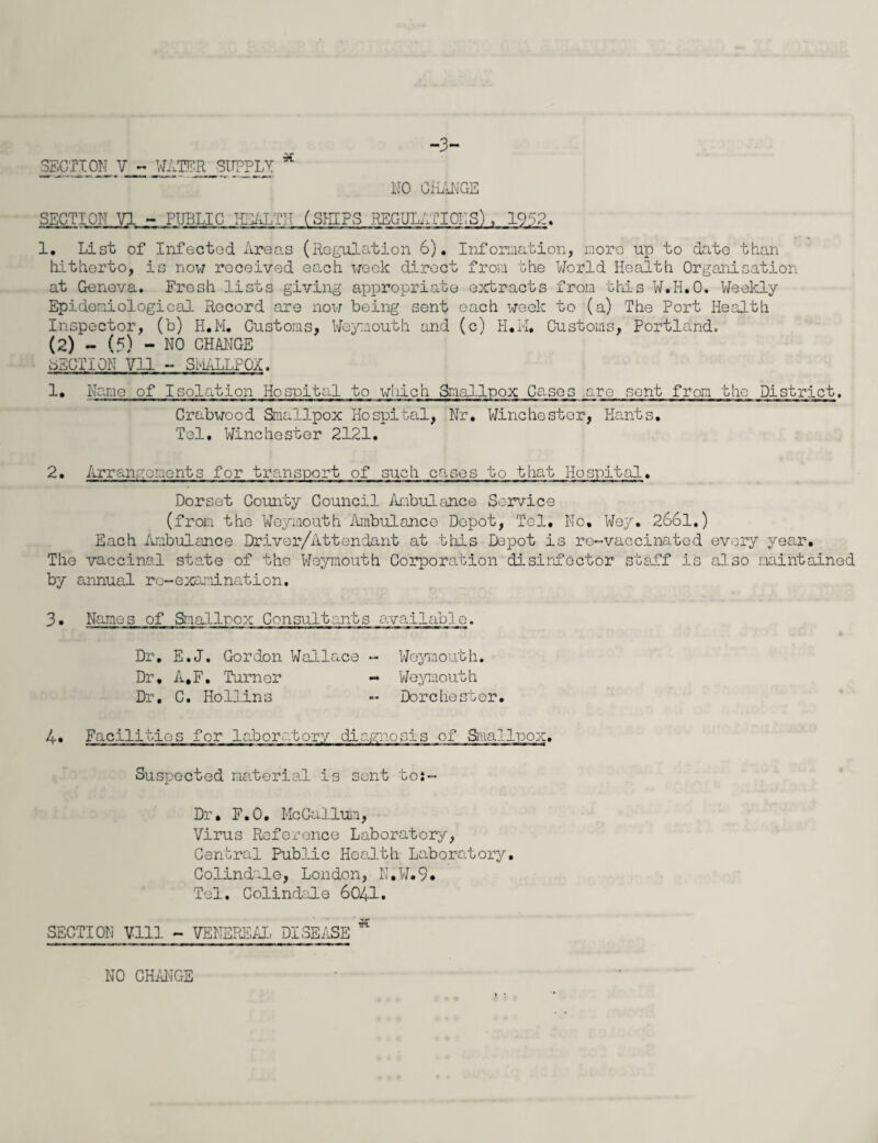 -3- 1. List of Infected Areas (Regulation 6). Information, more up to date than hitherto, is now received each week direct from the World Health Organisation at Geneva. Fresh lists giving appropriate extracts from this W.H.O. Weekly Epidemiological Record are now being sent each week to (a) The Port Health Inspector, (b) H.M. Customs, Weymouth and (c) H.M, Customs, Portland. (2) - (5) - NO CHANGE SECTION Vll - SMALLPOX. 1. Name of Isolation Hospital to which Smallpox Cases are sent from the District. Crabwood Smallpox Hospital, Nr. Winchester, Hants Tel. Winchester 2121. 2. Arrangements for transport of such cases to that Hospital. Dorset County Council Ambulance Service (from the Weymouth Ambulance Depot, Tel. No, Wey. 2661.) Each Ambulance Driver/Attendant at this Depot is re-vaccinated every year. The vaccinal state of the Weymouth Corporation disinfector staff is also maintained by annual re-examination, 3. Names of Smallpox Consultants available. - Weymouth. Dr. E.J. Gordon Wallace - - Weymouth Dorchester Dr, A.F. Turner Dr. C. Hollins 4. Facilities for laboratory diagnosis of Smallpox. Suspected material is sent to:- Dr, F.O. McGallum, Virus Reference Laboratory, Central Public Health Laboratory. Colindale, London, N.W.9* Tel. Colindale 6041• SECTION Vlll - VENEREAL DISEASE