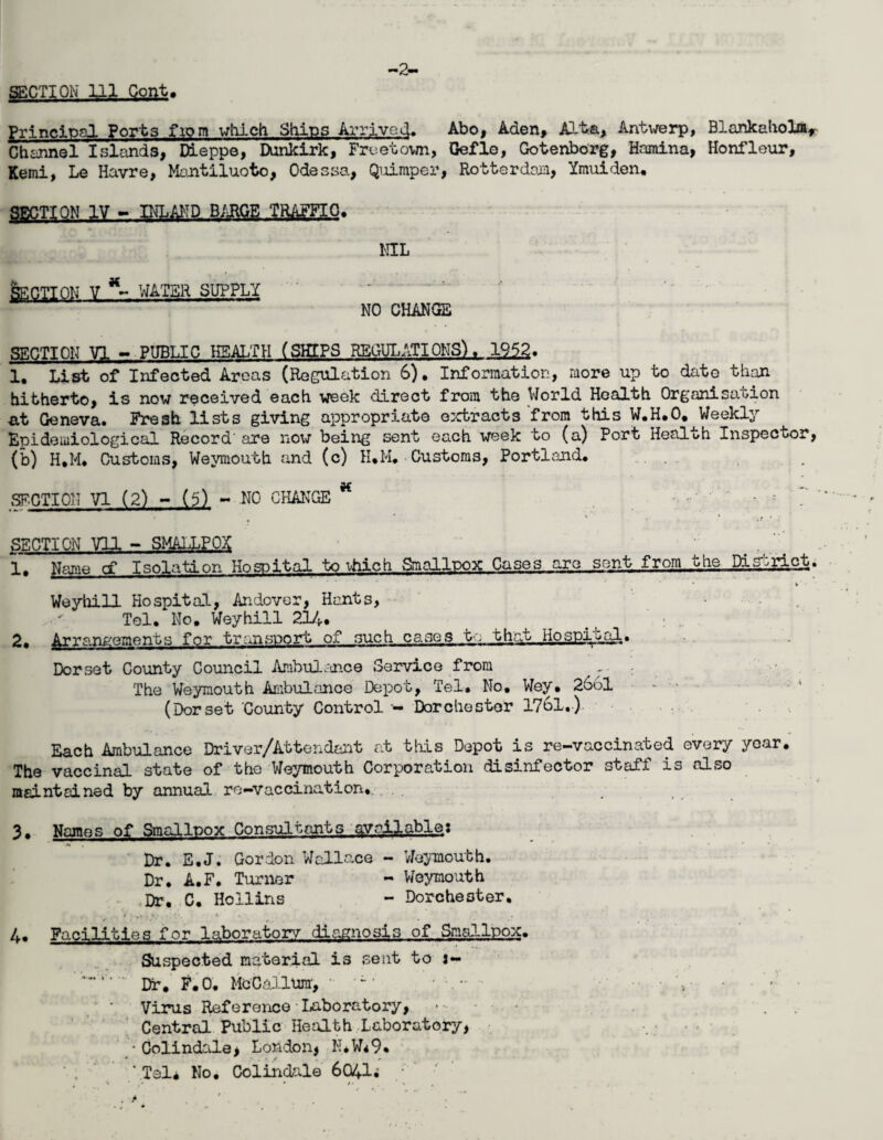 -2- SECTION 111 Cont. principal Ports fiom which Ships Arrived. Abo, Aden, Alta, Antwerp, Blankaholm, Channel Islands, Dieppe, Dunkirk, Freetown, Gefle, Gotenborg, Hamina, Honfleur, Kemi, Le Havre, Mantiluoto, Odessa, Quimper, Rotterdean, Ymuiden, SECTION IV - INLAND. BARGE TRjyffilO. NIL Section v water supply NO CHANGE SECTION VI - PUBLIC HEALTH (SHIPS REGULATIONS), 1952. 1, List of Infected Areas (Regulation 6). Information, more up to date than hitherto, is now received each week direct from the World Health Organisation at Geneva. Fresh lists giving appropriate extracts from this W.H.O. Weekly Epidemiological Record'are now being sent each week to (a) Port Health Inspector, (b) H.M. Customs, Weymouth and (c) H.M. Customs, Portland. . , SECTION VI (2) - (5) - NO CHANGE * ' ' f ? SECTION Vll - SMALLPOX ' # 1. Name cf Isolation Hospital to vhich Smallpox Cases are sent from the District. Weyhill Hospital, Andover, Hants, Tel. No. Weyhill 214. 2. A|rr.onfoments for transport of such cases to that. Hospital. Dorset County Council Ambulance Service from The Weymouth Ambulance Depot, Tel. No, Wey. 2661 - • (Dorset County Control - Dorchester 1761.) Each Ambulance Driver/Attendant at this Depot is re-vaccinated every year. The vaccinal state of the Weymouth Corporation disinfector staff is also maintained by annual re-vaccination,. 3. Names of Smallpox Consultants available: Dr. E.J. Gordon Wallace - Weymouth. Dr. A.F. Turner - Weymouth ,Dr. C. Hollins - Dorchester. 4. Facilities for laboratory diagnosis of Smallpox. Suspected material is sent to i- Dir. F.O. McCallum, • - • . .. . - V Virus Reference Laboratory, ... . Central Public Health Laboratory, • Colindale, London, N* W*9* ‘Tel* No. Colindale 6041^ .