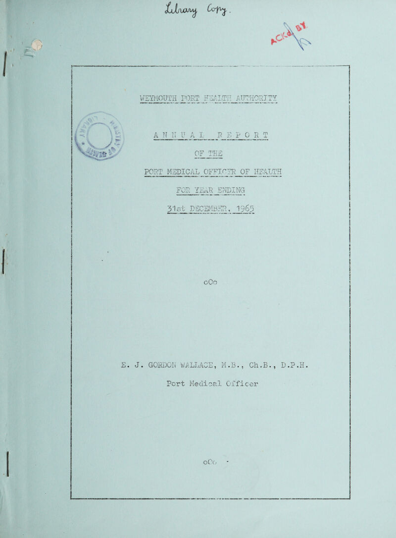 LjjiaiM CoVy WEYMOUTH POKE ETSALTI! AUTHORITY i ■» ***.-' ov<mw ’jj* A N N U A L B E P OPT OF THE PORT MEDICAL OFFICER OF HEALTH FOR YEAR ENDING 31st DECEMBER, 1965 o0o E. J. GORDON WALLACE, M.B., Ch.B., D.P.H Pert Medical Officer 0O0