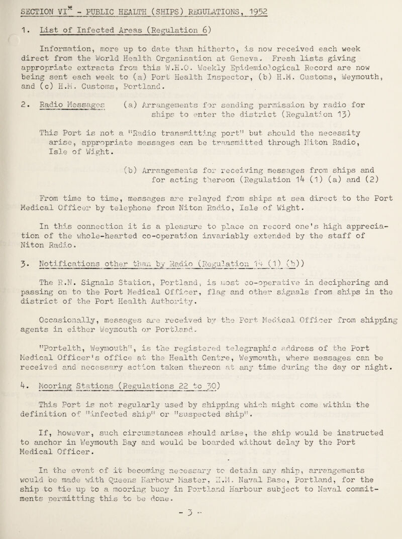 SECTION VI* - PUBLIC HEALTH (SHIPS) REGULATIONS, 1952 1. List of Infected Areas (Regulation 6) Information, more up to date than hitherto, is now received each week direct from the World Health Organisation at Geneva- Fresh lists giving appropriate extracts from this W.K.O. Weekly Epidemiological Record are now being sent each week to (a) Port Health Inspector, (b) H.M. Customs, Weymouth, and (c) H.M. Customs, Portland. 2. Radio Messages (a) Arrangements for sending permission by radio for ships to enter the district (Regulation 13) This Port is not a ’’Radio transmitting port” but should the necessity arise, appropriate messages can be transmitted through Niton Radio, Isle of Wight. (b) Arrangements for receiving messages from ships and for acting thereon (Regulation 14 (1) (a) and (2) From time to time, messages are relayed from ships at sea direct to the Port Medical Officer by telephone from Niton Radio, Isle of Wight. In this connection it is a pleasure to place on record one’s high apprecia¬ tion of the whole-hearted co-operation invariably extended by the staff of Niton Radio. Notifications other than by Radio ( gulation 14 (1) The R.N. Signals Station, Portland, is most co-operative in deciphering and passing on to the Port Medical Officer, flag and other signals from ships in the district of the Port Health Authority. Occasionally, messages are received by the agents in either Weymouth or Portland- Port Medical Officer from shipping ’’Portelth, Weymouth”, is the registered telegraphic Medical Officer’s office at the Health Centre, Weymouth, received and necessary action taken thereon at any time address of the Port where messages can be during the day or night. 4. Mooring Stations (Regulations 22 to J>0) This Port is not regularly used by shipping which might come within the definition of ’’infected ship”' or ’’suspected ship”. If, however, such circumstances should arise, the ship would be instructed to anchor in Weymouth Bay and would be boarded without delay by the Port Medical Officer. In the event of it becoming necessary to detain any ship, arrangements would be made with Queens Harbour Master, H.M. Naval Base, Portland, for the ship to tie up to a mooring buoy in Portland Harbour subject to Naval commit¬ ments permitting this tc be done.