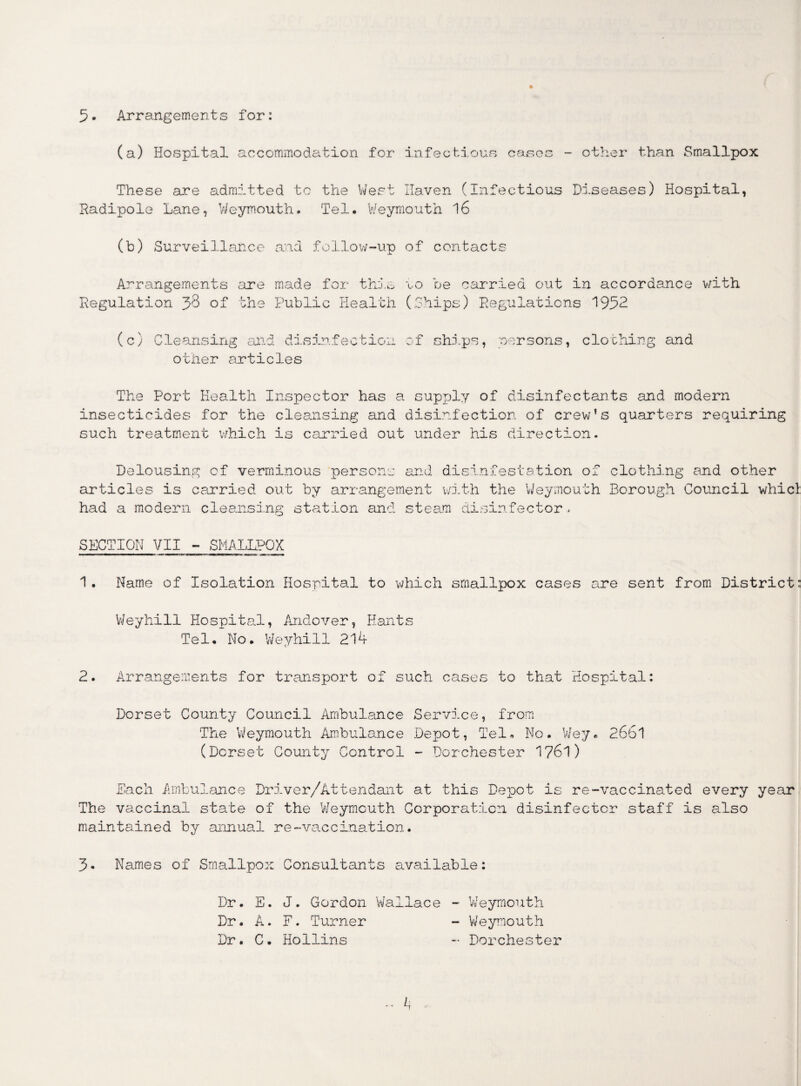 5* Arrangements for: (a) Hospital accommodation for infectious cases - other than Smallpox These are admitted to the West Haven (Infectious Diseases) Hospital, Radipole Lane, Weymouth. Tel. Weymouth 16 (b) Surveillance and follow-up of contacts Arrangements are made for this to be carried out in accordance with Regulation 38 of the Public Health (Ships) Regulations 1952 (c) Cleansing and disinfection of ships, persons, clothing and other articles The Port Health Inspector has a supply of disinfectants and modern insecticides for the cleansing and disinfection of crew’s quarters requiring such treatment which is carried out under his direction. Delousing of verminous persons and disinfestation of clothing and other articles is carried out by arrangement with the Weymouth Borough Council whicl: had a modern cleansing station and steam disinfector. SUCTION VII - SMALLPOX 1. Name of Isolation Hospital to which smallpox cases are sent from District: Weyhill Hospit al, Andover, Hants Tel.No. Weyhill 214 2. Arrangements for transport of such cases to that Hospital: Dorset County Council Ambulance Service, from The Weymouth Ambulance Depot, Tel. No. Wey. 2661 (Dorset County Control - Dorchester 1761) Each Ambulance Driver/Attendant at this Depot is re-vaccinated every year The vaccinal state of the Weymouth Corporation disinfector staff is also maintained by annual re-vaccination. 3. Names of Smallpox Consultants available: Dr. E. J. Gordon Wallace - Weymouth Dr. A. F. Turner - Weymouth Dr. C. Hollins - Dorchester