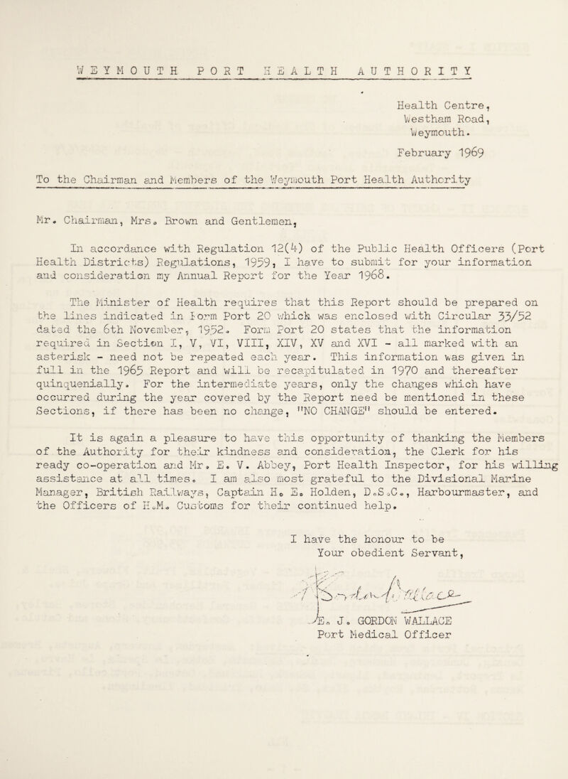 Health Gentre Westham Road Weymouth. February 1969 To the Chairman end Members of the Weymouth Port Health Authority Mr# Chairman, Mrs* Brown and Gentlemen, In accordance with Regulation 12(4) of the Public Health Officers (Port Health Districts) Regulations, 1959? I have to submit for your information and consideration my Annual Report for the Year 1968# The Minister of Health requires that this Report should be prepared on the lines indicated in Form Port 20 which was enclosed with Circular 53/52 dated the 6th November, 1952- Form Port 20 states that the information required in Section I, V, VI, VIII, XIV, XV and XVI - all marked with an asterisk - need not be repeated each year. This information was given in full in the 1965 Report and will be recapitulated in 1970 and thereafter quinquenially. For the intermediate years, only the changes which have occurred during the year covered by the Report need be mentioned in these Sections, if there has been no change, NO CHANGE should be entered. It is again a pleasure to have this opportunity of thanking the Members of the Authority for their kindness end consideration, the Clerk for his ready co-operation and Mr# E# V. Abbey, Port Health Inspector, for his willing assistance at all tim.es• I am also most grateful to the Divisional Marine Manager, British Railways, Captain He S# Holden, DoSoC., Harbourmaster, and the Officers of EX Customs for their continued help. I have the honour to be Your obedient Servant / A