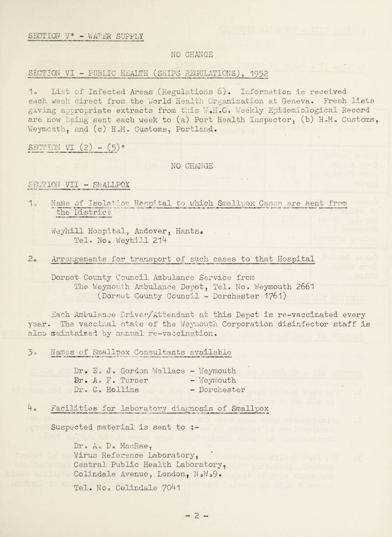 SECTION V* - WATER SUPPLY NO CHANGE SECTION VI - PUBLIC HEALTH (SHIPS REGULATIONS), 1952 1® List of Infected Areas (Regulations 6). Information is received each week direct from the World Health Organisation at Geneva* Fresh lists giLving appropriate extracts from this W.H.G. Weekly Epidemiological Record are now being sent each week to (a) Port Health Inspectors (b) H«M® Customs Weymouths and (c) HiL Customs, Portland. SECTION VI (2) - (5) * NO CHANGE SECTION VII - SMALLPOX Name of Iso.laM.on Hospital t-o which Smallpox Cases are sent from the Districy Weyhill Hospital, Andover, Hants* Tel- Nod Weyhill 214 2o Arrangements for transport of such cases to that Hospital Dorset County Council Ambulance Service from The Weymouth Ambulance Depot, Tel- No- Weymouth 2661 (Dorset County Council - Dorchester 1761) year also Each Ambulance » The vaccinal maintained by Driver/Attendant at this Depot is re-vaccinated every state of the Weymouth Corporation disinfector staff is annual re-vaccination. 3* Names of Smallpox Consultants available Dr® Eo J. Cordon Wallace Br. Ao F* Turner Dr * C• Hollins 4o Facilities for laboratory diagnosis of Smallpox Suspected material is sent to :~ - Weymouth - Weymouth - Dorchester Dr - Ao D- MaoRae, Virus Reference Laboratory, Central Public Health Laboratory, Colindale Avenue, Londonf N0W*9* Tel. No3 Colindale 7041