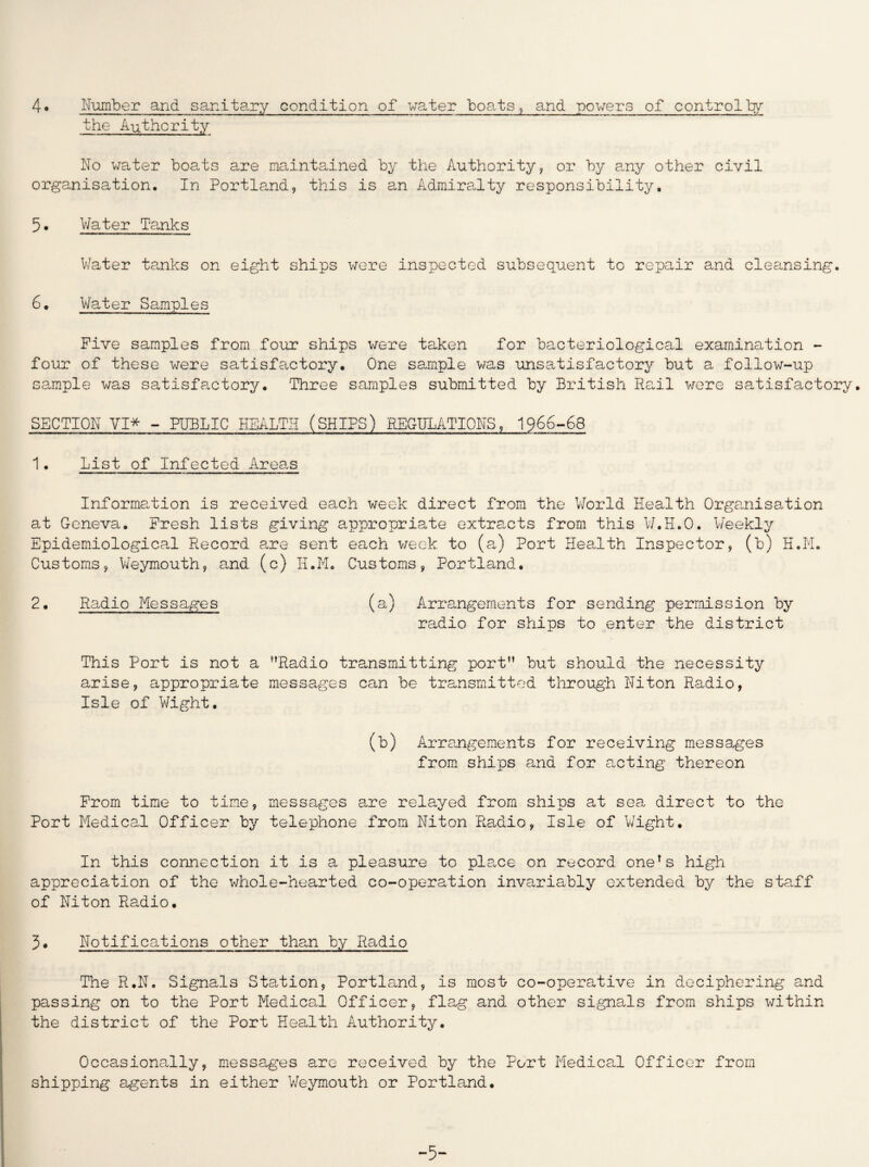the Authority No water boats are maintained by the Authority, or by any other civil organisation. In Portland, this is an Admiralty responsibility, 5. Water Tanks Water tanks on eight ships were inspected subsequent to repair and cleansing. 6. Water Samples Five samples from four ships were taken for bacteriological examination - four of these were satisfactory. One sample was unsatisfactory but a follow-up sample was satisfactory. Three samples submitted by British Rail were satisfactory. SECTION VI* - PUBLIC HEALTH (SHIPS) REGULATIONS, 1966-68 1. List of Infected Areas Information is received each week direct from the World Health Organisation at Geneva. Fresh lists giving appropriate extracts from this W.H.O. Weekly Epidemiological Record are sent each week to (a) Port Health Inspector, (b) H.M. Customs, Weymouth, and (c) H.M. Customs, Portland. 2. Radio Messages (a) Arrangements for sending permission by radio for ships to enter the district This Port is not a Radio transmitting port” but should the necessity arise, appropriate messages can be transmitted through Niton Radio, Isle of Wight. (b) Arrangements for receiving messages from ships and for acting thereon From time to tine, messages are relayed from ships at sea direct to the Port Medical Officer by telephone from Niton Radio, Isle of Wight. In this connection it is a pleasure to place on record one!s high appreciation of the whole-hearted co-operation invariably extended by the staff of Niton Radio. 3. Notifi cations other than by Radio The R.N. Signals Station, Portland, is most co-operative in deciphering and passing on to the Port Medical Officer, flag and other signals from ships within the district of the Port Health Authority. Occasionally, messages are received by the Port Medical Officer from shipping agents in either Weymouth or Portland. -5-