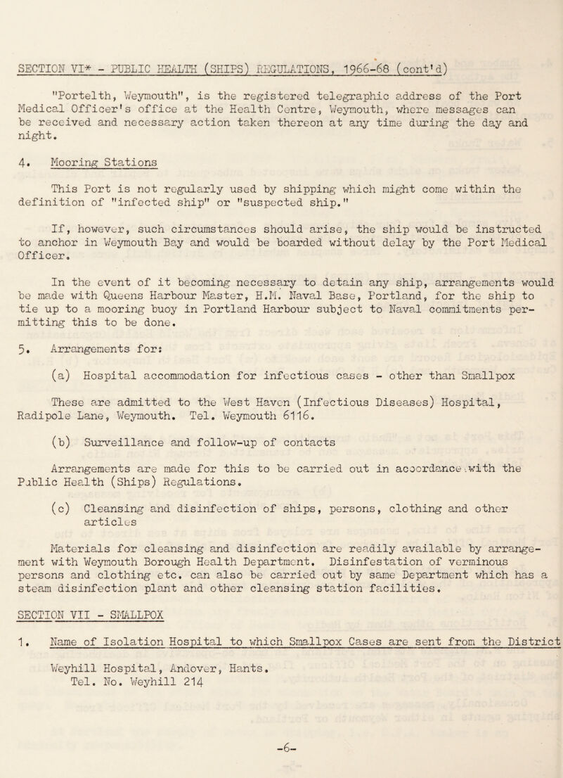 SECTION VI* - PUBLIC HEALTH (SHIPS) REGULATIONS, 1966-68 (cont'd) Portelth, Weymouth”, is the registered telegraphic address of the Port Medical Officer's office at the Health Centre, Weymouth, where messages can be received and necessary action taken thereon at any time during the day and night. 4. Mooring Stations This Port is not regularly used by shipping which might come within the definition of infected ship” or suspected ship.” If, however, such circumstances should arise, the ship would be instructed to anchor in Weymouth Bay and would be boarded without delay by the Port Medical Officer. In the event of it becoming necessary to detain any ship, arrangements would be ma.de with Queens Harbour Master, H.M. Naval Ba.se, Portland, for the ship to tie up to a mooring buoy in Portland Harbour subject to Naval commitments per¬ mitting this to be done. 5. Arrangements for; (a) Hospital accommodation for infectious cases - other than Smallpox These are admitted to the West Haven (infectious Diseases) Hospital, Radipole Lane, Weymouth. Tel. Weymouth 6116. (b) Surveillance and follow-up of contacts Arrangements are made for this to be carried out in accordance.with the Pablic Health (Ships) Regulations. (c) Cleansing and disinfection of ships, persons, clothing and other articles Materials for cleansing and disinfection are readily available by arrange¬ ment with Weymouth Borough Health Department. Disinfestation of verminous persons and clothing etc, can also be carried out by same Department which has a steam disinfection plant and other cleansing station facilities. SECTION VII - SMALLPOX 1, Name of Isolation Hospital to which Smallpox Cases are sent from the District Weyhill Hospital, Andover, Hants. Tel. No. Weyhill 214 -6-