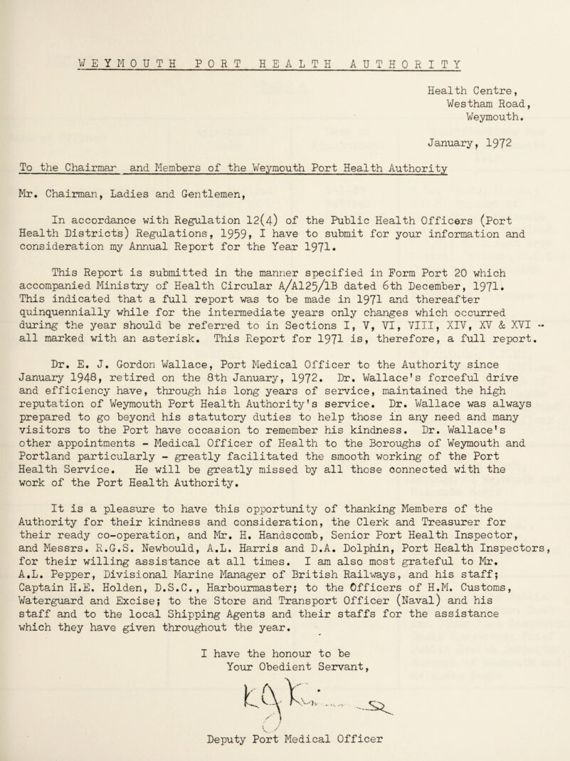 Health Centre, Westham Road, Weymouth. January, 1972 To the Chairmar and Members of the Weymouth Port Health Authority Mr. Chairman, Ladies and Gentlemen, In accordance with Regulation 12(4) of the Public Health Officers (Port Health Districts) Regulations, 1959> 1 have to submit for your information and consideration my Annual Report for the Year 1971* This Report is submitted in the manner specified in Form Port 20 which accompanied Ministry of Health Circular A/A125/1B dated 6th December, 1971* This indicated that a full report was to be made in 1971 and thereafter quinquennially while for the intermediate years only changes which occurred during the year should be referred to in Sections I, V, VI, VIII, XIV, XV & XVI ~ all marked with an asterisk. This Report for 1971 is, therefore, a full report. Dr. E. J. Gordon Wallace, Port Medical Officer to the Authority since January 1948> retired on the 8th January, 1972* Dr. Wallace’s forceful drive and efficiency have, through his long years of service, maintained the high reputation of Weymouth Port Health Authority’s service. Dr. Wallace was always prepared to go beyond his statutory duties to help those in any need and many visitors to the Port have occasion to remember his kindness. Dr. Wallace’s other appointments - Medical Officer of Health to the Boroughs of Weymouth and Portland particularly - greatly facilitated the smooth working of the Port Health Service. He will be greatly missed by all those connected with the work of the Port Health Authority. It is a pleasure to have this opportunity of thanking Members of the Authority for their kindness and consideration, the Clerk and Treasurer for their ready co-operation, and Mr. H. Handscomb, Senior Port Health Inspector, and Messrs. R.G.S. Newbould, A.L. Harris and D.A. Dolphin, Port Health Inspectors, for their willing assistance at all times. I am also most grateful to Mr. A.L. Pepper, Divisional Marine Manager of British Railways, and his staff; Captain H.E. Holden, D.S.C., Harbourmaster; to the Officers of H.M. Customs, Waterguard and Excise; to the Store and Transport Officer (Naval) and his staff and to the local Shipping Agents and their staffs for the assistance which they have given throughout the year. •f I have the honour to be Your Obedient Servant, Deputy Port Medical Officer