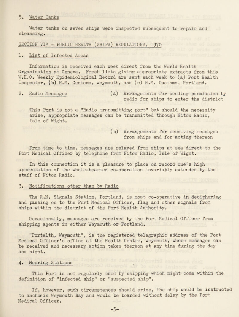 5# Water Tanks Water tanks on seven ships were inspected subsequent to repair and cleansing. SECTION VI* - PUBLIC HEALTH (SHIPS) REGULATIONS, 1970 1. List of Infected Areas Information is received each week direct from the World Health Organisation at Geneva. Fresh lists giving appropriate extracts from this W.H.O. Weekly Epidemiological Record are sent each week to (a) Port Health Inspector, (b) H.M. Customs, Weymouth, and (c) H.M. Customs, Portland. 2. Radio Messages (a) Arrangements for sending permission by radio for ships to enter the district This Port is not a '’Radio transmitting port but should the necessity arise, appropriate messages can be transmitted through Niton Radio, Isle of Wight. (b) Arrangements for receiving messages from ships and for acting thereon From time to time, messages are relayed from ships at sea direct to the Port Medical Officer by telephone from Niton Radio, Isle of Wight. In this connection it is a pleasure to place on record one's high appreciation of the whole-hearted co-operation invariably extended by the staff of Niton Radio. 3. Notifications other than by Radio The R.N. Signals Station, Portland, is most co-operative in deciphering and passing on to the Port Medical Officer, flag and other signals from ships within the district of the Port Health Authority. Occasionally, messages are received by the Port Medical Officer from shipping agents in either Weymouth or Portland. Portelth, Weymouth, is the registered telegraphic address of the Port Medical Officer’s office at the Health Centre, Weymouth, where messages can be received and necessary action taken thereon at any time during the day and night. 4* Mooring Stations This Port is not regularly used by shipping which might come within the definition of infected ship or suspected ship. If, however, such circumstances should arise, the ship would be instructed to anchor in Weymouth Bay and would be boarded without delay by the Port Medical Officer. -5-