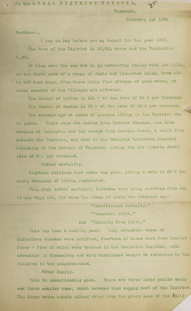 To the RURAL DISTRICT COUNCIL, ^ Weymouth, February 1st 1904 Gentlemen, I beg to lay before you my Report for tne jcar 1903- The Area of the District is 30,521 acres and the Population 7,8£4. It lies near the sea and is an undulating valley with low hills, on the South side of a range of chalx and limestone hills, from 400 to 600 feet high; from these hills flow streams of good water, on which several of the Villages are situated. The Number of births is 212 - at the rate of 26*6 per thousand. The Number of deaths is 90 — at the rate of 11* ^ per thousand. The average age at death of persons living in the District was 44 years. There were two deaths from Zymotic disease, one from measles at Osmington and the second from Scarlet fever, a child from outside the District, who died in the Radipole Isolation xlospital belonging to the Borough of Weymouth: giving the low Zymotic death rate of 0*1 per thousand. Infant mortality. Eighteen children died under one year, giving a rate oi 84*9 lor every thousand of births registered. This high infant mortality includes very young children from one to six days old, for whom the cause of heath was returned as;- * Insufficient vitality.” Premature birth.” and Debility from birth.” Tnis has been a healthy year. Only seventeen cases of infectious disease were notified, fourteen of these were irom Scarlet fever - five of which were treated in the Isolation Hospital, with advantage oo themselves and with diminished danger of infection to the children in the neighbourhood. Water Supply. This is exceptionally good. There are three large public mains and three smaller ones, which between them supply most of the District. The large mains supply upland water from the green sand of the AillS