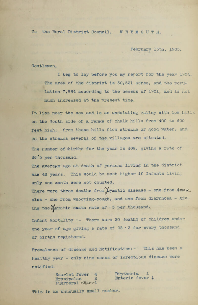 To the Rural District Council. WEYMOUTH. February 15th. 1905. Gentlemen, I beg to lay before you my report for the year 1904. The area of the district is 30,521 acres, and the popu¬ lation 7,884 according to the census of 1901, and is not much increased at the present time. It lies near the sea and is an undulating valley with low hill on the South side of a range of chalk hills from 400 to 600 feet high; from these hills flow streams of good water, and. on the streams several of the villages are situated. The number of /births for the year is 209, giving a rate of 26 *5 per thousand. The average age at doath of persons living in the district was 42 years. This would be much higher if Infants living only one month were not counted. There were three deaths from^ymotic disease - one fron sles - one from whooping-cough, and one from diarrhoea - giv¬ ing the ^ymotic doath rate of * 3 per thousand. Infant Mortality There were 20 deaths of children under one year of age giving a rate of 95 • 2 for every thousand of births registered. Prevalence of disease and notification;— This has been a healthy year - only nine cases of infectious disease were notified. Scarlet fever 4 Diptheria 1 Krysipelas 2 Snteric fever 1 Puerperal d^^^l This is an unusually small number.