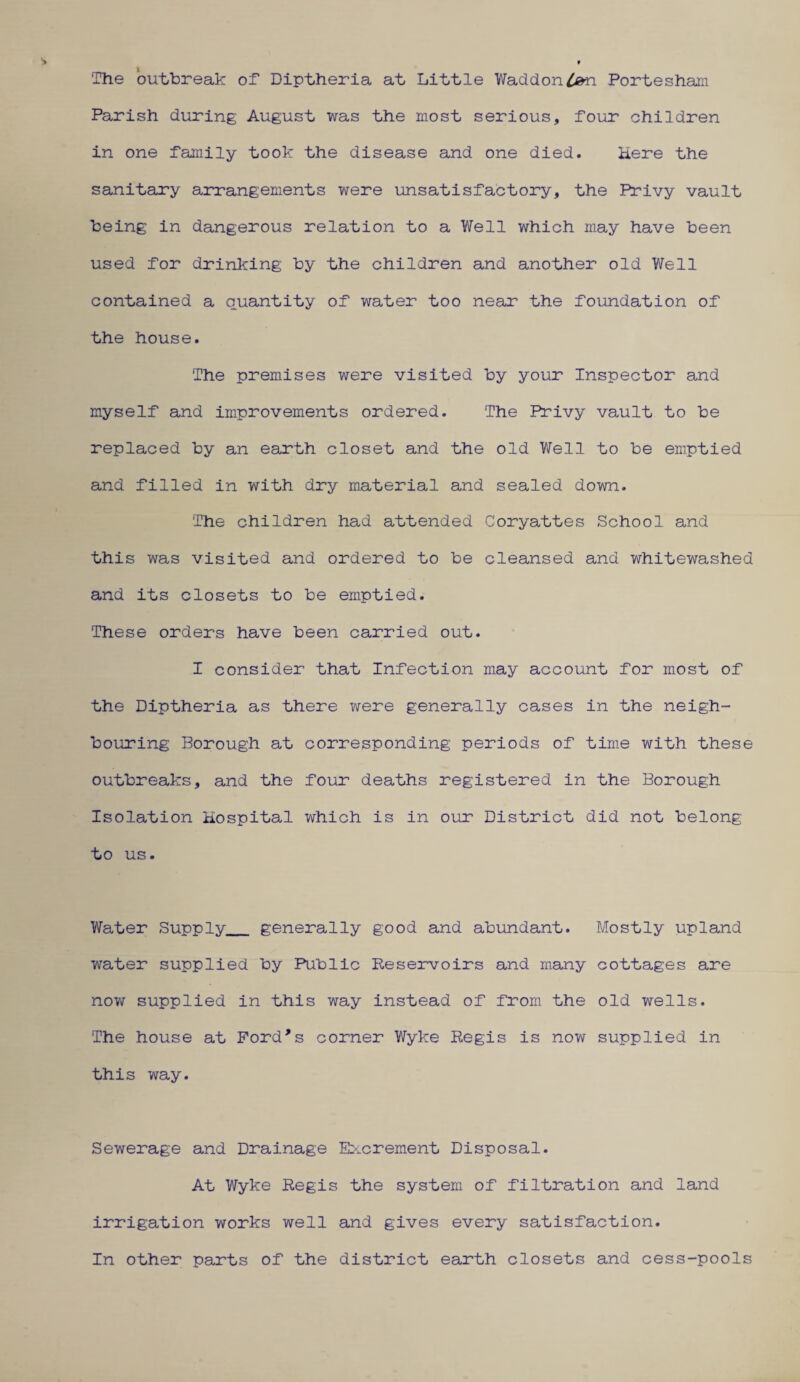 The outbreak of Diptheria at Little Waddon4&n Portesham Parish during August was the most serious, four children in one family took the disease and one died. Here the sanitary arrangements were unsatisfactory, the Privy vault being in dangerous relation to a Well which may have been used for drinking by the children and another old Well contained a quantity of water too near the foundation of the house. The premises were visited by your Inspector and myself and improvements ordered. The Privy vault to be replaced by an earth closet and the old Well to be emptied and filled in with dry material and sealed down. The children had attended Coryattes School and this was visited and ordered to be cleansed and whitewashed and its closets to be emptied. These orders have been carried out. I consider that Infection may account for most of the Diptheria as there were generally cases in the neigh¬ bouring Borough at corresponding periods of time with these outbreaks, and the four deaths registered in the Borough Isolation Hospital which is in our District did not belong to us. Water Supply_ generally good and abundant. Mostly upland water supplied by Public Reservoirs and many cottages are now supplied in this way instead of from the old wells. The house at Ford's corner Wyke Regis is now supplied in this way. Sewerage and Drainage Excrement Disposal. At Wyke Regis the system of filtration and land irrigation works well and gives every satisfaction. In other parts of the district earth closets and cess-pools