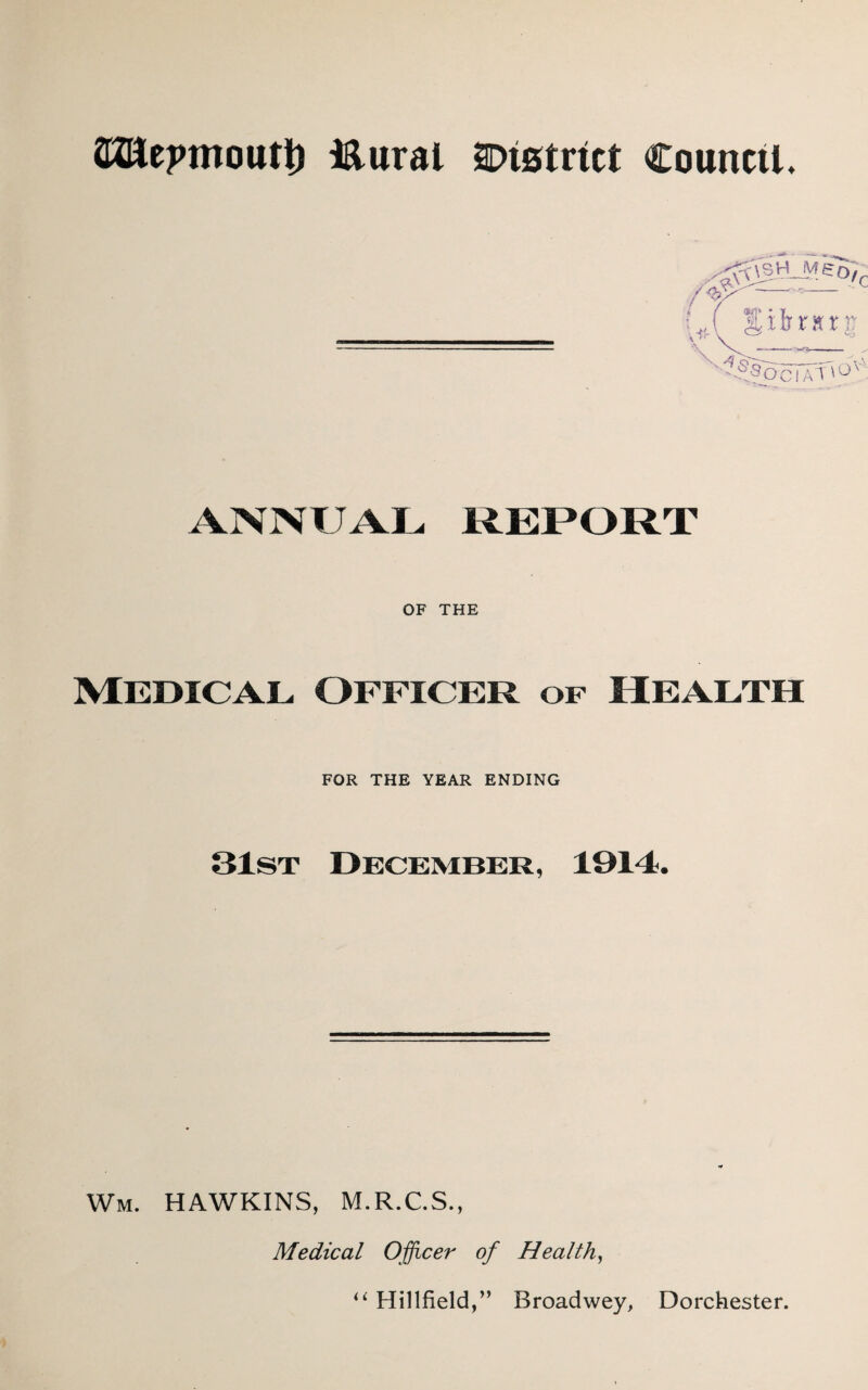 SJftepmoutt) i&ural 2Dtstrict Council. /y^r—' Uy S^y«rg M^OCIATiO! ANNUAL REPORT OF THE Medical Officer of Health FOR THE YEAR ENDING 31st December, 1914. Win. HAWKINS, M.R.C.S., Medical Officer of Health, u Hillfield,” Broadwey, Dorchester.