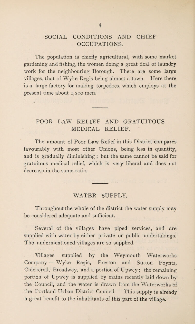 SOCIAL CONDITIONS AND CHIEF OCCUPATIONS. The population is chiefly agricultural, with some market gardening and fishing, the women doing a great deal of laundry work for the neighbouring Borough. There are some large villages, that of Wyke Regis being almost a town. Here there is a large factory for making torpedoes, which employs at the present time about 1,200 men. POOR LAW RELIEF AND GRATUITOUS MEDICAL RELIEF. ' The amount of Poor Law Relief in this District compares favourably with most other Unions, being less in quantity, and is gradually diminishing ; but the same cannot be said for gratuitous medical relief, which is very liberal and does not decrease in the same ratio. WATER SUPPLY. Throughout the whole of the district the water supply may be considered adequate and sufficient. Several of the villages have piped services, and are supplied with water by either private or public undertakings. The undermentioned villages are so supplied. Villages supplied by the Weymouth Waterworks Company — Wyke Regis, Preston and Sutton Poyntz, Chickerell, Broadwey, and a portion of Upwey ; the remaining portion of Upwey is supplied by mains recently laid down by the Council, and the water is drawn from the Waterworks of the Portland Urban District Council. This supply is already a great benefit to the inhabitants of this part of the village.