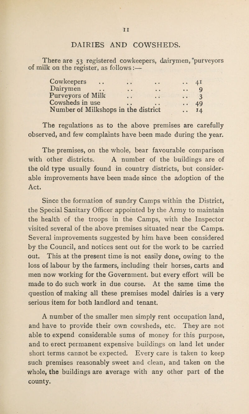 DAIRIES AND COWSHEDS. There are 53 registered cowkeepers, dairymen, purveyors of milk on the register, as follows :— Cowkeepers .. 41 Dairymen .. 9 Purveyors of Milk •• 3 Cowsheds in use .. 49 Number of Milkshops in the district .. 14 The regulations as to the above premises are carefully observed, and few complaints have been made during the year. The premises, on the whole, bear favourable comparison with other districts. A number of the buildings are of the old type usually found in country districts, but consider¬ able improvements have been made since the adoption of the Act. Since the formation of sundry Camps within the District, the Special Sanitary Officer appointed by the Army to maintain the health of the troops in the Camps, with the Inspector visited several of the above premises situated near the Camps. Several improvements suggested by him have been considered by the Council, and notices sent out for the work to be carried out. This at the present time is not easily done, owing to the loss of labour by the farmers, including their horses, carts and men now working for the Government, but every effort will be made to do such work in due course. At the same time the question of making all these premises model dairies is a very serious item for both landlord and tenant. A number of the smaller men simply rent occupation land, and have to provide their own cowsheds, etc. They are not able to expend considerable sums of money for this purpose, and to erect permanent expensive buildings on land let under short terms cannot be expected. Every care is taken to keep such premises reasonably sweet and clean, and taken on the whole, the buildings are average with any other part of the county.