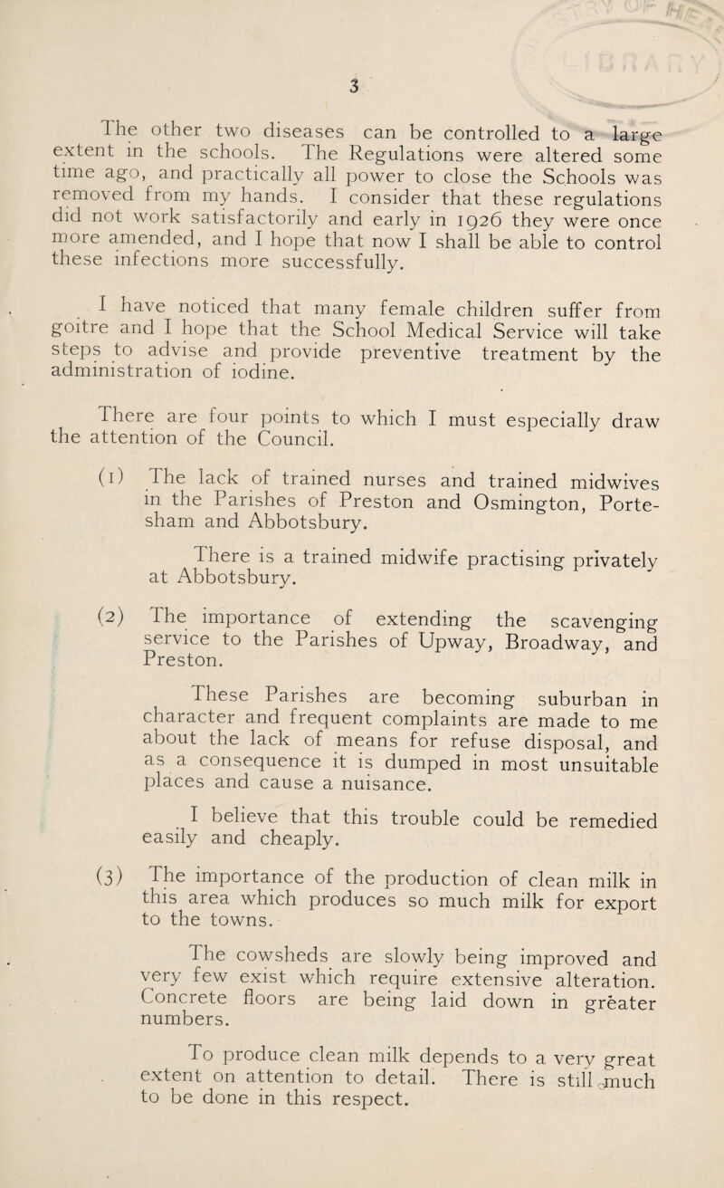 The other two diseases can be controlled to a large extent m the schools. I he Regulations were altered some time ago, and practically all power to close the Schools was removed from my hands. I consider that these regulations did not work satisfactorily and early in 1926 they were once moie amended, and I hope that now I shall be able to control these infections more successfully. 1 have noticed that many female children suffer from goitre and I hope that the School Medical Service will take steps to advise and provide preventive treatment by the administration of iodine. There are four points to which I must especially draw the attention of the Council. (1) d he lack of trained nurses and trained midwives in the Parishes of Preston and Osmington, Porte- sham and Abbotsbury. There is a trained midwife practising privately at Abbotsbury. (2) The importance of extending the scavenging service to the Parishes of Upway, Broadway, and Preston. These Parishes are becoming suburban in character and frequent complaints are made to me about the lack of means for refuse disposal, and as a consequence it is dumped in most unsuitable places and cause a nuisance. I believe that this trouble could be remedied easily and cheaply. (3) The importance of the production of clean milk in this area which produces so much milk for export to the towns. The cowsheds are slowly being improved and very few exist which require extensive alteration. Concrete floors are being laid down in greater numbers. To produce clean milk depends to a very great extent on attention to detail. There is still omuch to be done in this respect.