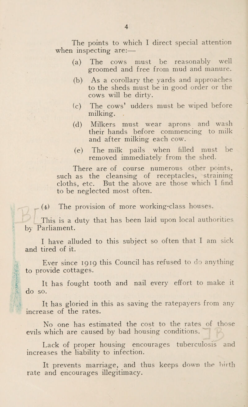 The points to which I direct special attention when inspecting are:— (a) The cows must be reasonably well groomed and free from mud and manure. (b) As a corollary the yards and approaches to the sheds must be in good order or the cows will be dirty. (c) The cows5 udders must be wiped before milking. (d) Milkers must wear aprons and wash their hands before commencing to milk and after milking each cow. (e) The milk pails when filled must be removed immediately from the shed. There are of course numerous other points, such as the cleansing of receptacles, straining cloths, etc. But the above are those which I find to be neglected most often. (4) The provision of more working-class houses. This is a duty that has been laid upon local authorities by Parliament. I have alluded to this subject so often that I am sick and tired of it. Ever since 1919 this Council has refused to do anything to provide cottages. It has fought tooth and nail every effort to make it do so. It has gloried in this as saving the ratepayers from any increase of the rates. No one has estimated the cost to the rates of those evils which are caused by bad housing conditions. Lack of proper housing encourages tuberculosis and increases the liability to infection. It prevents marriage, and thus keeps down the birth rate and encourages illegitimacy.