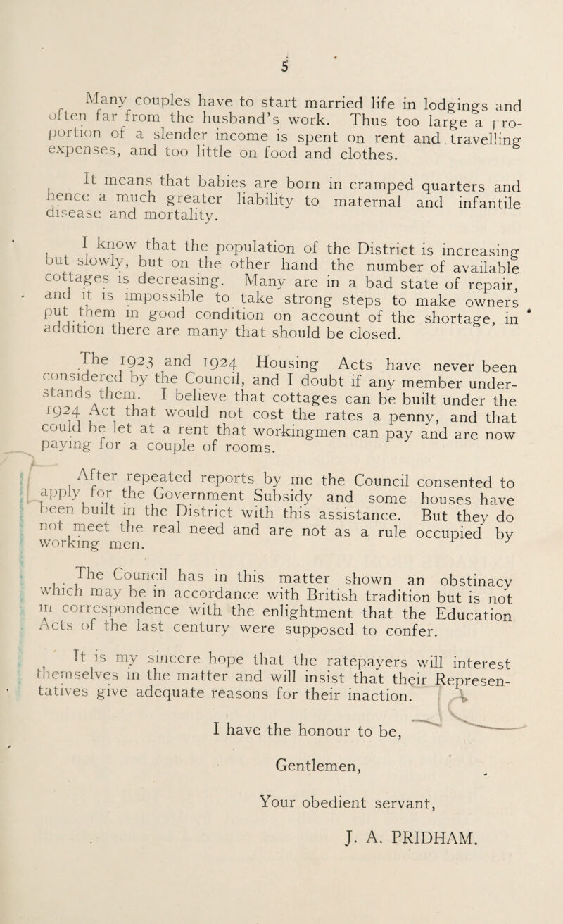 Many couples have to start married life in lodgings and o.ten far from the husband’s work. Thus too large a i ro- portion of a slender income is spent on rent and . travelling expenses, and too little on food and clothes. It means that babies are born in cramped quarters and icnce a much greater liability to maternal and infantile disease and mortality. I know that the population of the District is increasing but slowly, but on the other hand the number of available cottages is decreasing. Many are in a bad state of repair, ^ ls lmpossible to take strong steps to make owners ^ good condition on account of the shortage, in addition there are many that should be closed. The 1923 and 1924 Housing Acts have never been considered by the Council, and I doubt if any member under¬ stands them. I believe that cottages can be built under the 1924 Act that would not cost the rates a penny, and that could be let at a rent that workingmen can pay and are now paying for a couple of rooms. After xepeated reports by me the Council consented to apply for the Government Subsidy and some houses have cen built m the District with this assistance. But they do not meet the real need and are not as a rule occupied by working men. The Council has in this matter shown an obstinacy which may be m accordance with British tradition but is not m correspondence with the enlightment that the Education Acts of the last century were supposed to confer. It is my sincere hope that the ratepayers will interest themselves m the matter and will insist that their Represen¬ tatives give adequate reasons for their inaction. I have the honour to be, Gentlemen, Your obedient servant, J. A. PRIDHAM.