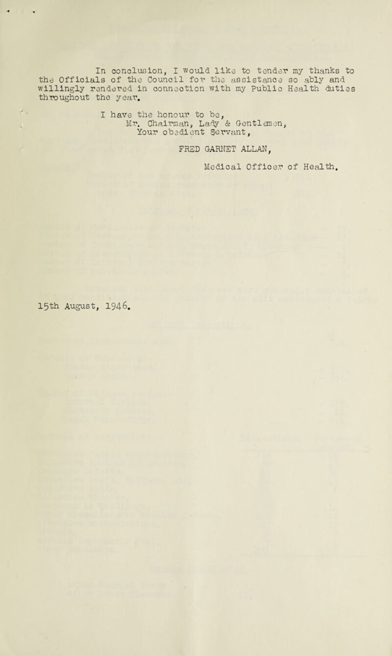 the Officials of the Council for the assistance so ably and willingly rendered in connection with my Public Health duties throughout the year. I have the honour to be, Mr. Chairman, Lady & Gentlemen, Your obedient Servant, FRED GARNET ALLAN, Medical Officer of Health.