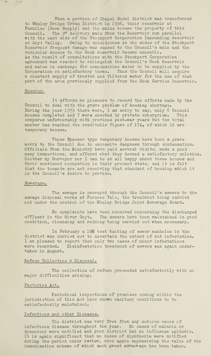 When a portion of Chapel Rural District was transferred to Whaley Bridge Urban District in 1936, their reservoir at Fernilee (Nook Supply) and the mains became the property of this Council. The 9 delivery main from the Reservoir ran parallel with the east side of the Stockport Corporation Impounding Reservoir at Goyt Valley. Owing to subsidences at the sides of the Stockport Reservoir frequent damage was caused to the Council's main and the vehicular access to the Nook Reservoir became unusable. As the result of consultations with the Stockport Corporation agreement was reached to relinquish the Council's Nook Reservoir and mains in exchange for compensation water to be supplied by the Corporation on satisfactory terms. Thus the Council will acquire a constant supply of treated and filtered water for the use of that part of the area previously supplied from the Nook Service Reservoir. Housing. It affords me pleasure to record the efforts made by the Council to deal with the grave problem of housing shortage. During the year 1953 there were, I am sorry to say, only 8 Council houses completed and 7 were erected by private enterprise. This compares unfavourably with previous post-war years but the total number has reached the creditable figure of 174> of which 10 are temporary houses. These Spooner type temporary houses have been a grave worry to the Council due to excessive dampness through condensation. Officials from the Ministry have paid several visits, made a good many inspections, and offered what they deemed a satisfactory solution. Neither my Surveyor nor I can be at all happy about these houses and their continued occupation in their present state, and it is felt that the tenants are not receiving that standard of housing which it is the Council's desire to provide. Sewerage. The sewage is conveyed through the Council's sewers to the sewage disposal works at Furness Vale, the treatment being carried out under the control of the Whaley Bridge Joint Sewerage Board. No complaints have been received concerning the discharged effluent in the River Goyt. The sewers have been maintained in good condition, cleansing and rodding being carried out when necessary. In February a 10$ test baiting of sewer manholes in the district was carried out to ascertain the extent of rat infestation. I am pleased to report that only two cases of minor infestations were recorded. Disinfestation treatment of sewers was again under¬ taken in August. Refuse Collection & Disposal. The collection of refuse proceeded satisfactorily with no major difficulties arising. Factories Act. Periodical inspections of premises coming within the jurisdiction of this Act have shown sanitary conditions to be satisfactorily maintained. Infectious and other Diseases. The district was very free from any serious cases of infectious disease throughout the year. No cases of malaria or dysentery were notified and your district had no influenza epidemic. It is again significant that no cases of diphtheria were notified during the period under review, once again emphasising the value of the immunisation scheme of which such great advantage has been taken.