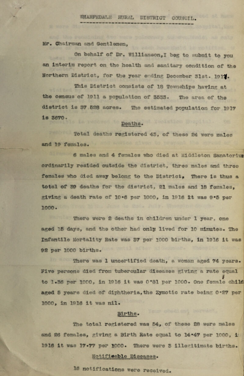 WHARF&DALE RURAL DISTRICT COUNCIL. Mr. Oh ilrrmn and Gentlemen, On behalf of Dr. Williamson,I bag to submit to yon an interim roport on the health and sanitary condition of the Horthorn District, for the year ©din? December 31st* 10 This District constate of 18 Townships having at the census of 1011 a population of 3533* The area of the district is 37 628 acres. The estimated population for 1017 ie 3670. Deaths* Total deaths registered 43, of these 24 were males* and 10 females. I 6 males and 4 females who died at Middleton Sanatorium ordinarily resided outside the district, three males and three females who died away belong to the District, There is thus a total of 39 deaths for the district, 21 males and 18 females, giving a death rate of 10*6 per 1000, in lc16 it was 9*5 per 1000. There were 2 deaths in children under 1 year, one aged *!6 days, and the other had only lived for 10 minuioe. The Infantile Mortality Rate was 57 per 1000 births, in 1918 it was 92 per 1000 births. There was 1 uncertified death, a woman aged 74 yoare. Five peraonB died from tubercular diseases giving a rate eoual i to 1*36 per 1000, in 1.910 It was 0*81 per 1000. One female child aged 6 yearn died of diphtheria,the Zymotic rate being 0-27 per 1000, in 1918 it was nil. Births. The total registered was 64, of those 28 were males and 28 females, giving a Birth Rate equal to 14*47 per 1000, 1 1918 it was 17-77 per 1000. Thor© were 3 Illegitimate births. Hotlfleablc Diseases. 10 net ifications were received