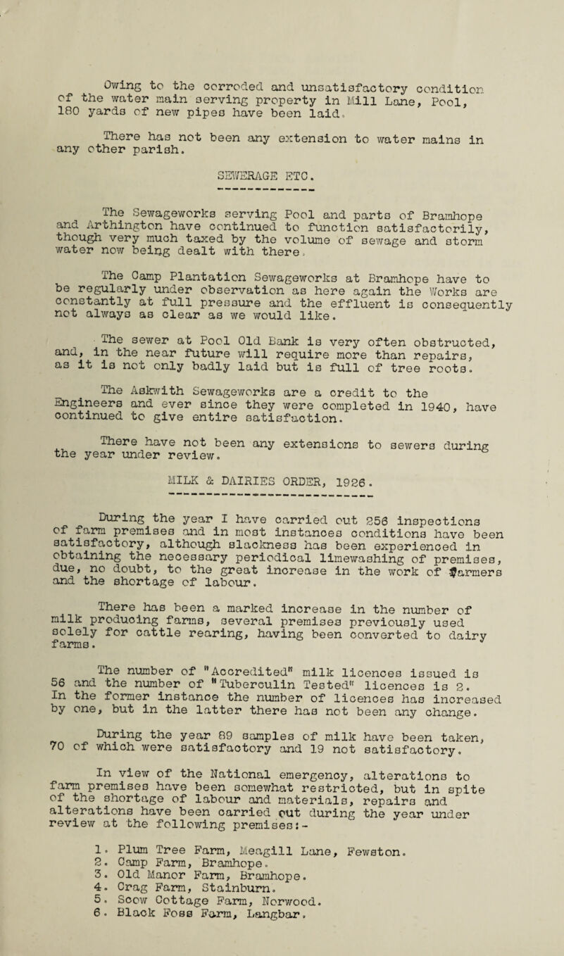 Owing to the corroded and unsatisfactory condition of the water main serving property in Mill Lane, Pool, 180 yards of new pipes have been laid. There has not been any extension to water mains in any other parish. SEWERAGE ETC. The Sewageworks serving Pool and parts of Bramhope and Arthington have continued to function satisfactorily, though very much taxed by the volume of sewage and storm water now being dealt with there. The Camp Plantation Sewageworks at Bramhope have to be regularly under observation as here again the Works are constantly at full pressure and the effluent is consequently not always as clear as we would like. The sewer at Pool Old Bank is very often obstructed, and, in the near future will require more than repairs, as it is not only badly laid but is full of tree roots. The Askwith Sewageworks are a credit to the Engineers and ever since they were completed in 1940, have continued to give entire satisfaction. There have not been any extensions to sewers during the year under review. MILK & DAIRIES ORDER, 1926. During the year I have carried out 256 inspections of farm premises and in most instances conditions have been satisfactory, although slackness has been experienced in obtaining the necessary periodical limewashing of premises, due, no doubt, to the great increase in the work of farmers and the shortage of labour. There has been a marked increase in the number of milk producing farms, several premises previously used solely for cattle rearing, having been converted to dairy farms. The number of Accredited milk licences issued is 56 and the number of Tuberculin Tested licences is 2. In the former instance the number of licences has increased by one, but in the latter there has not been any change. During the year 89 samples of milk have been taken, 70 of which were satisfactory and 19 not satisfactory. In view of the National emergency, alterations to farm premises have been somewhat restricted, but in spite of the shortage of labour and materials, repairs and alterations have been carried out during the year under review at the following premises 1. Plum Tree B’arm, Meagill Lane, Pewston. 2. Camp Farm, Bramhope. 3. Old Manor Farm, Bramhope. 4. Crag Farm, Stainburn. 5. Scow Cottage Farm, Norwood. 6. Black Foss Farm, Langbar.
