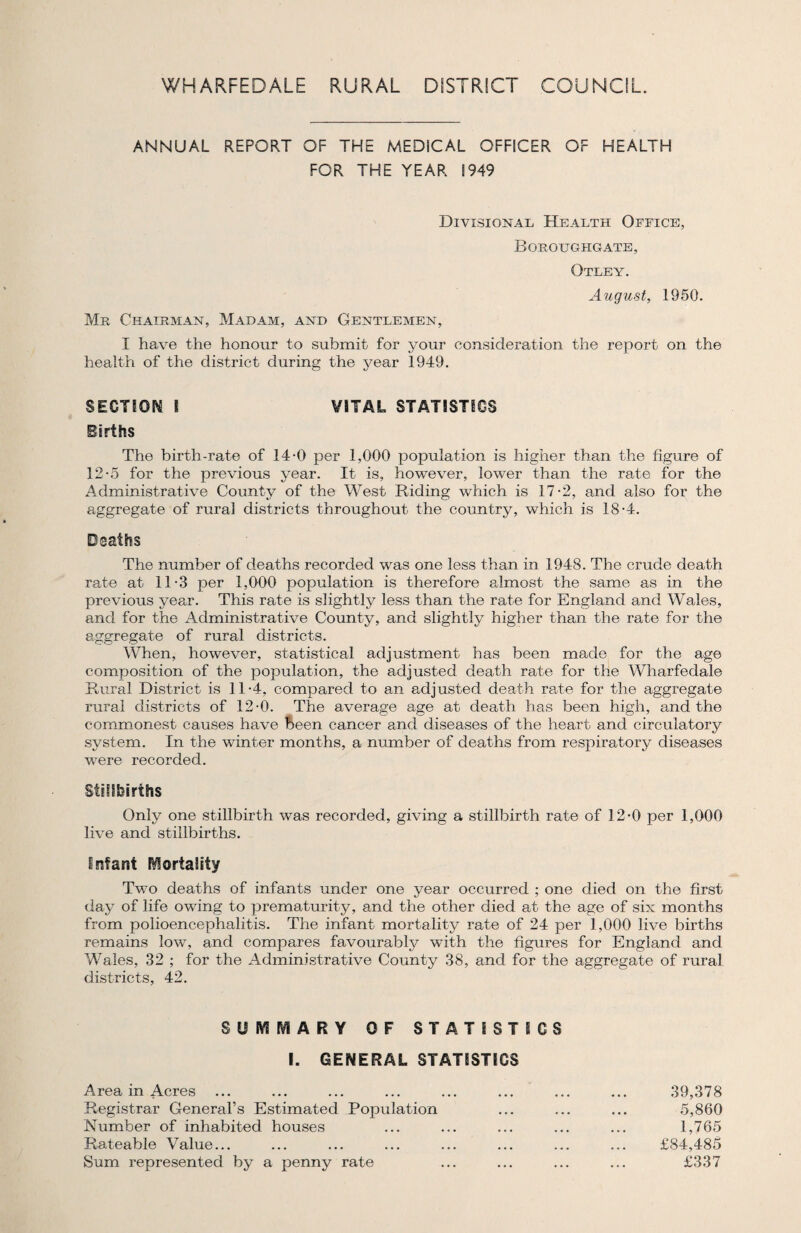 ANNUAL REPORT OF THE MEDICAL OFFICER OF HEALTH FOR THE YEAR 1949 Divisional Health Office, Boeoughgate, Otley. August, 1950. Me Chairman, Madam, and Gentlemen, I have the honour to submit for your consideration the report on the health of the district during the year 1949. SECTION l VITAL STATISTICS Births The birth-rate of 14-0 per 1,000 population is higher than the figure of 12*5 for the previous year. It is, however, lower than the rate for the Administrative County of the West Riding which is 17-2, and also for the aggregate of rural districts throughout the country, which is 18-4. The number of deaths recorded was one less than in 1948. The crude death rate at 11-3 per 1,000 population is therefore almost the same as in the previous year. This rate is slightly less than the rate for England and Wales, and for the Administrative County, and slightly higher than the rate for the aggregate of rural districts. When, however, statistical adjustment has been made for the age composition of the population, the adjusted death rate for the Wharfedale Rural District is 11-4, compared to an adjusted death rate for the aggregate rural districts of 12-0. The average age at death has been high, and the commonest causes have been cancer and diseases of the heart and circulatory system. In the winter months, a number of deaths from respiratory diseases were recorded. Stillbirths Only one stillbirth was recorded, giving a stillbirth rate of 12-0 per 1,000 live and stillbirths. Infant Mortality Two deaths of infants under one year occurred ; one died on the first day of life owing to prematurity, and the other died at the age of six months from polioencephalitis. The infant mortality rate of 24 per 1,000 live births remains low, and compares favourably with the figures for England and Wales, 32 ; for the Administrative County 38, and for the aggregate of rural districts, 42. SUMMARY OF STATISTICS I. GENERAL STATISTICS Area in Acres ... Registrar General’s Estimated Population Number of inhabited houses Rateable Value... Sum represented by a penny rate 39,378 5,860 1,765 £84,485 £337