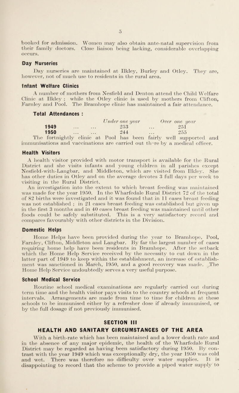 booked for admission. Women may also obtain ante-natal supervision from their family doctors. Close liaison being lacking, considerable overlapping occurs. Day Nurseries Day nurseries are maintained at Ilkley, Burley and Otley. They are, however, not of much use to residents in the rural area. Infant Welfare Clinics A number of mothers from FTesfield and Denton attend the Child Welfare Clinic at Ilkley ; while the Otley clinic is used by mothers from Clifton, Farnley and Pool. The Bramhope clinic has maintained a fair attendance. Total Attendances : Under one year Over one year 1949 . 253 251 1950 . 244 255 The fortnightly clinic at Pool has been fairly well supported and immunisations and vaccinations are carried out th°re by a medical officer. Health Visitors A health visitor provided with motor transport is available for the Rural District and she visits infants and young children in all parishes except Nesfield-with-Langbar, and Middleton, which are visited from Ilkley. She has other duties in Otley and on the average devotes 3 full days per week to visiting in the Rural District. An investigation into the extent to which breast feeding was maintained was made for the year 1950. In the Wharfedale Rural District 72 of the total of 82 births were investigated and it was found that in 11 cases breast feeding was not established ; in 21 cases breast feeding was established but given up in the first 3 months and in 40 cases breast feeding was maintained until other foods could be safely substituted. This is a very satisfactory record and compares favourably with other districts in the Division. Domestic Helps Home Helps have been provided during the year to Bramhope, Pool, Farnley, Clifton, Middleton and Langbar. By far the largest number of cases requiring home help have been residents in Bramhope. After the setback which the Home Help Service received by the necessity to cut down in the latter part of 1949 to keep within the establishment, an increase of establish¬ ment was sanctioned in March, 1950, and a good recovery was made. The Home Help Service undoubtedly serves a very useful purpose. School Medical Service Routine school medical examinations are regularly carried out during term time and the health visitor pays visits to the country schools at frequent intervals. Arrangements are made from time to time for children at these schools to be immunised either by a refresher dose if already immunised, or by the full dosage if not previously immunised. SECTION III HEALTH AND SANITARY CIRCUMSTANCES OF THE AREA With a birth-rate which has been maintained and a lower death rate and in the absence of any major epidemic, the health of the Wharfedale Rural District may be regarded as having been satisfactory during 1950. By con¬ trast with the year 1949 which was exceptionally dry, the year 1950 was cold and wet. There was therefore no difficulty over water supplies. It is disappointing to record that the scheme to provide a piped water supply to