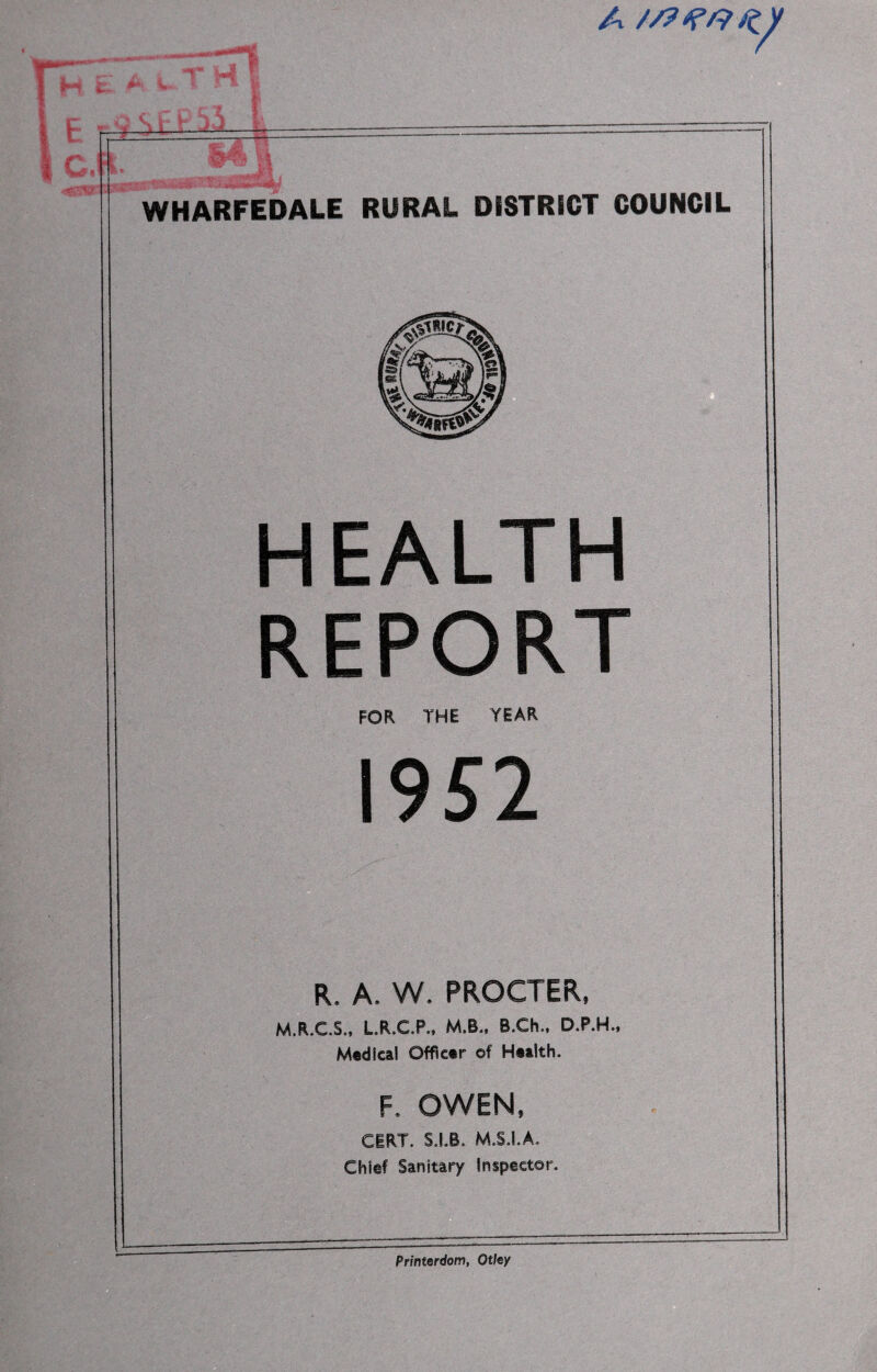 H~E a V T H E r9 S rj-j CM. WHARFEDALE RURAL DISTRICT COUNCIL HEALTH REPORT FOR THE YEAR 1952 R. A. W. PROCTER, M.R.C.S., L.R.C.P., M.B., B.Ch., D.P.H., Modi cal Officer of Health. F. OWEN, CERT. S.I.B. M.S.I.A. Chief Sanitary inspector. Printerdom, Otley