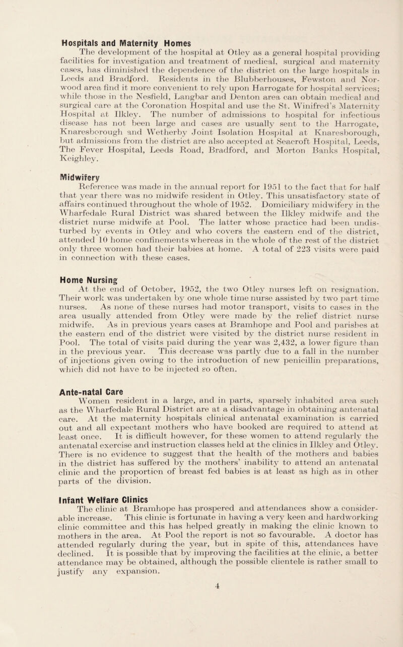 Hospitals and Maternity Homes The development of the hospital at Otley as a general hospital providing facilities for investigation and treatment of medical, surgical and maternity cases, has diminished the dependence of the district on the large hospitals in Leeds and Bradford. Residents in the Blubberhouses, Fewston and Nor¬ wood area find it more convenient to rely upon Harrogate for hospital services; while those in the Nesfield, Langbar and Denton area can obtain medical and surgical care at the Coronation Hospital and use the St. Winifred’s Maternity Hospital at Ilkley. The number of admissions to hospital for infectious disease has not been large and cases are usually sent to the Harrogate, Knaresborough and Wetherby Joint Isolation Hospital at Knaresborough, but admissions from the district are also accepted at Seacroft Hospital, Leeds, The Fever Hospital, Leeds Road, Bradford, and Morton Banks Hospital, Keighley. Midwifery Reference was made in the annual report for 1951 to the fact that for half that year there was no midwife resident in Otley. This unsatisfactory state of affairs continued throughout the whole of 1952. Domiciliary midwifery in the Wharfedale Rural District was shared between the Ilkley midwife and the district nurse midwife at Pool. The latter whose practice had been undis¬ turbed by events in Otley and who covers the eastern end of the district, attended 10 home confinements whereas in the whole of the rest of the district only three women had their babies at home. A total of 223 visits were paid in connection with these cases. Home Nursing At the end of October, 1952, the two Otley nurses left on resignation. Their work was undertaken by one whole time nurse assisted by two part time nurses. As none of these nurses had motor transport, visits to cases in the area usually attended from Otley were made by the relief district nurse midwife. As in previous years cases at Bramhope and Pool and parishes at the eastern end of the district were visited by the district nurse resident in Pool. The total of visits paid during the year was 2,432, a lower figure than in the previous year. This decrease was partly due to a fall in the number of injections given owing to the introduction of new penicillin preparations, which did not have to be injected so often. Ante-nafal Care Women resident in a large, and in parts, sparsely inhabited area such as the Wharfedale Rural District are at a disadvantage in obtaining antenatal care. At the maternity hospitals clinical antenatal examination is carried out and all expectant mothers who have booked are required to attend at least once. It is difficult however, for these women to attend regularly the antenatal exercise and instruction classes held at the clinics in Ilkley and Otley. There is no evidence to suggest that the health of the mothers and babies in the district has suffered by the mothers’ inability to attend an antenatal clinic and the proportion of breast fed babies is at least as high as in other parts of the division. Infant Welfare Clinics The clinic at Bramhope has prospered and attendances show a consider¬ able increase. This clinic is fortunate in having a very keen and hardworking clinic committee and this has helped greatly in making the clinic known to mothers in the area. At Pool the report is not so favourable. A doctor has attended regularly during the year, but in spite of this, attendances have declined. It is possible that by improving the facilities at the clinic, a better attendance may be obtained, although the possible clientele is rather small to justify any expansion.