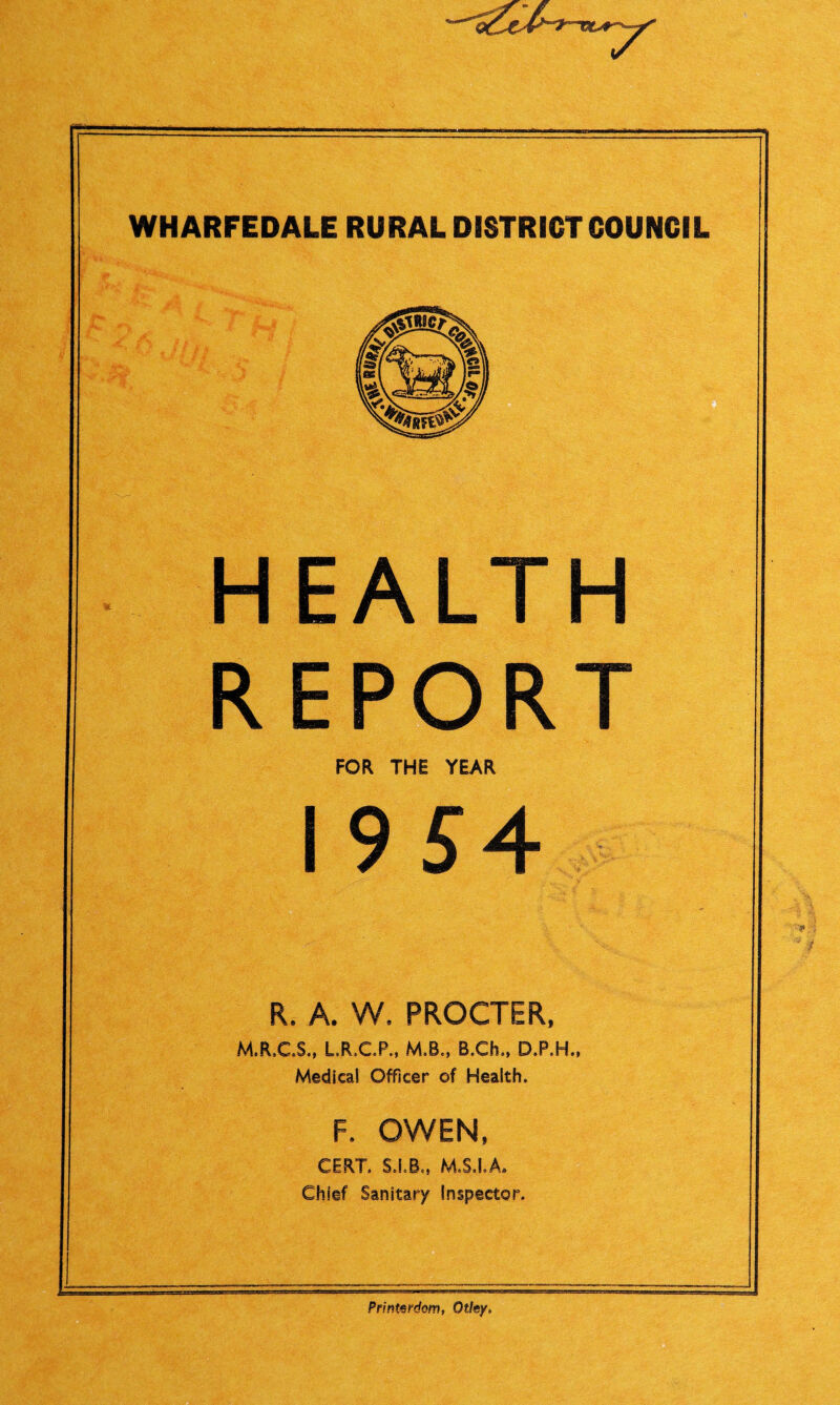 WHARFEDALE RURAL DISTRICT COUNCIL HEALTH REPORT FOR THE YEAR 19 54 R. A. W. PROCTER, M.R.C.S., L.R.C.P., M.B., B.Ch., D.P.H., Medical Officer of Health. F, OWEN, CERT. STB., M.S.I.A* Chief Sanitary Inspector. Printerdom, Otlsy,