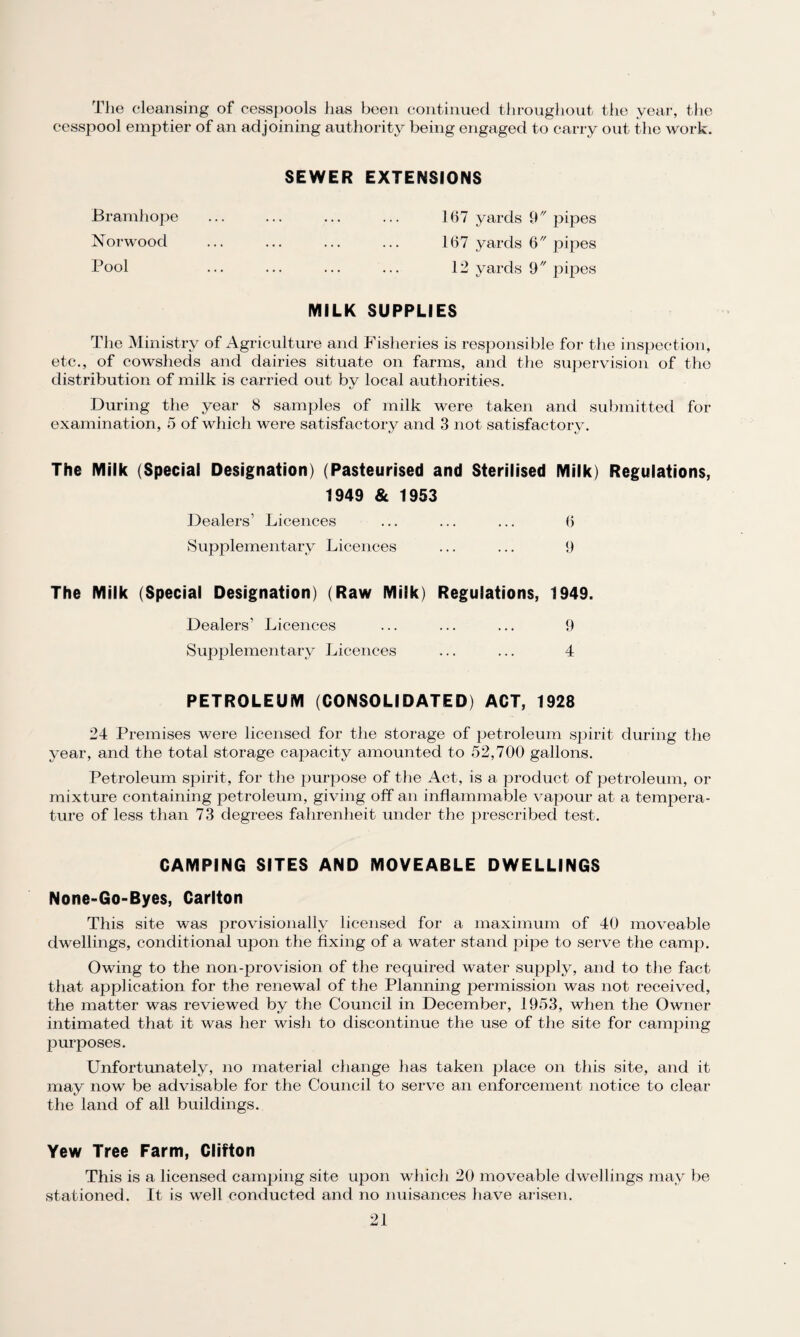 The cleansing of cesspools has been continued throughout the year, the cesspool emptier of an adjoining authority being engaged to carry out the work. SEWER EXTENSIONS Bramhope ... ... ... ... 167 yards 9 pipes Norwood ... ... ... ... 167 yards 6 pipes Pool ... ... ... ... 12 yards 9 pipes MILK SUPPLIES The Ministry of Agriculture and Fisheries is responsible for the inspection, etc., of cowsheds and dairies situate on farms, and the supervision of the distribution of milk is carried out by local authorities. During the year 8 samples of milk were taken and submitted for examination, 5 of which were satisfactory and 3 not satisfactory. The Milk (Special Designation) (Pasteurised and Sterilised Milk) Regulations, 1949 & 1953 Dealers’ Licences ... ... ... 6 Supplementary Licences ... ... 9 The Milk (Special Designation) (Raw Milk) Regulations, 1949. Dealers’ Licences ... ... ... 9 Supplementary Licences ... ... 4 PETROLEUM (CONSOLIDATED) ACT, 1928 24 Premises were licensed for the storage of petroleum spirit during the year, and the total storage capacity amounted to 52,700 gallons. Petroleum spirit, for the purpose of the Act, is a product of petroleum, or mixture containing petroleum, giving off an inflammable vapour at a tempera¬ ture of less than 73 degrees fahrenheit under the prescribed test. CAMPING SITES AND MOVEABLE DWELLINGS None-Go-Byes, Carlton This site was provisionally licensed for a maximum of 40 moveable dwellings, conditional upon the fixing of a water stand pipe to serve the camp. Owing to the non-provision of the required water supply, and to the fact that application for the renewal of the Planning permission was not received, the matter was reviewed by the Council in December, 1953, when the Owner intimated that it was her wish to discontinue the use of the site for camping purposes. Unfortunately, no material change has taken place on this site, and it may now be advisable for the Council to serve an enforcement notice to clear the land of all buildings. Yew Tree Farm, Clifton This is a licensed camping site upon which 20 moveable dwellings may be stationed. It is well conducted and no nuisances have arisen.