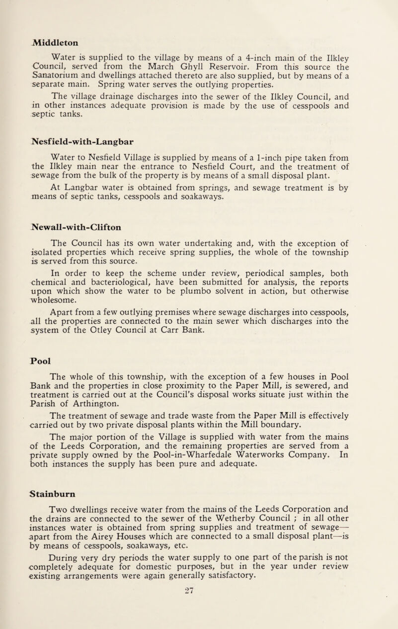 Middleton Water is supplied to the village by means of a 4-inch main of the Ilkley Council, served from the March Ghyll Reservoir. From this source the Sanatorium and dwellings attached thereto are also supplied, but by means of a separate main. Spring water serves the outlying properties. The village drainage discharges into the sewer of the Ilkley Council, and in other instances adequate provision is made by the use of cesspools and septic tanks. Nesfield-with-Langbar Water to Nesfield Village is supplied by means of a 1-inch pipe taken from the Ilkley main near the entrance to Nesfield Court, and the treatment of sewage from the bulk of the property is by means of a small disposal plant. At Langbar water is obtained from springs, and sewage treatment is by means of septic tanks, cesspools and soakaways. Newall-with-Clifton The Council has its own water undertaking and, with the exception of isolated properties which receive spring supplies, the whole of the township is served from this source. In order to keep the scheme under review, periodical samples, both chemical and bacteriological, have been submitted for analysis, the reports upon which show the water to be plumbo solvent in action, but otherwise wholesome. Apart from a few outlying premises where sewage discharges into cesspools, all the properties are connected to the main sewer which discharges into the system of the Otley Council at Carr Bank. Pool The whole of this township, with the exception of a few houses in Pool Bank and the properties in close proximity to the Paper Mill, is sewered, and treatment is carried out at the Council's disposal works situate just within the Parish of Arthington. The treatment of sewage and trade waste from the Paper Mill is effectively carried out by two private disposal plants within the Mill boundary. The major portion of the Village is supplied with water from the mains of the Leeds Corporation, and the remaining properties are served from a private supply owned by the Pool-in-Wharfedale Waterworks Company. In both instances the supply has been pure and adequate. Stainburn Two dwellings receive water from the mains of the Leeds Corporation and the drains are connected to the sewer of the Wetherby Council ; in all other instances water is obtained from spring supplies and treatment of sewage— apart from the Airey Houses which are connected to a small disposal plant—is by means of cesspools, soakaways, etc. During very dry periods the water supply to one part of the parish is not completely adequate for domestic purposes, but in the year under review existing arrangements were again generally satisfactory.
