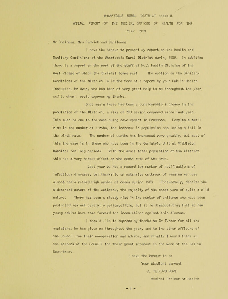 WHARFEDALE RURAL DISTRICT COUNCIL ANNUAL REPORT OF THE MEDICAL OFFICER OF HEALTH FOR THE YEAR 1959 Mr Chairman, Mrs Fenwick and Gentlemen I have the honour to present my report on the health and Sanitary Conditions of the Wharfedale Rural District during 1959. In addition there Is a report on the work of the staff of No.5 Health Division of the West Riding of which the District forms part. The section on the Sanitary Conditions of the District is in' the form of a report by your Public Health Inspector, Mr Owen, who has been of very great help to me throughout the year, and to whom I would express my thanks. Once again there has been a considerable increase in the population of the District, a rise of 380 having occurred since last year. This must be due to the continuing development in Bramhope. Despite a small rise in the number of births, the Increase in population has led to a fall in the birth rate. The number of deaths has increased very greatly, but most of this increase is in those who have been In the Geriatric Unit at Middleton Hospital for long periods. With the small total population of the District this has a very marked effect on the death rate of the area. Last year we had a record low number of notifications of infectious diseases, but thanks to an extensive outbreak of measles we have almost had a record high number of cases during 1959. Fortunately, despite the widespread nature of the outbreak, the majority of the cases were of quite a mild nature. There has been a steady rise in the number of children who have been protected against paralytic poliomyelitis, but it is disappointing that so few young adults have come forward for inoculations against this disease. I should like to express my thanks to Dr Turner for all the assistance he has given me throughout the year, and to the other officers of the Council for their co-operation and advice, and finally I would thank all the members of the Council for their great interest in the work of the Health Department. 1 have the honour to be Your obedient servant A. TELFORD BURN Medical Officer of Health