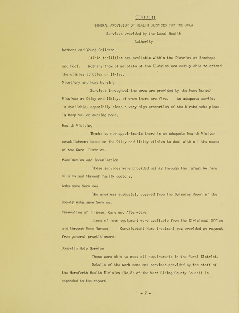 SECTION 11 GENERAL PROVISION OF HEALTH SERVICES FOR THE AREA Services provided by the Local Health Authority Mothers and Young Children Clinic facilities are available within the District at Bramhope and Pool. Mothers from other parts of the District are mostly able to attend the clinics at Otley or Ilk ley. Midwifery and Home Nursing Services throughout the area are provided by the Home Nurse/ Midwives at Otley and I Ik ley, of whom there are five. An adequate service is available, especially since a very high proportion of the births take place In hospital or nursing home. Health Visiting Thanks to new appointments there is an adequate Health Visitor establishment based on the Otley and llkley clinics to deal with all the needs of the Rural District. Vaccination and Immunisation These services were provided mainly through the Infant Welfare Clinics and through family doctors. Ambulance Services The area was adequately covered from the Guiseley Depot of the County Ambulance Service. Prevention of Illness, Care and After-Care Items of loan equipment were available from the Divisional Office and through Home Nurses. Convalescent Home treatment was provided on request from general practitioners. Domestic Help Service These were able to meet all requirements in the Rural District. Details of the work done and services provided by the staff of the Horsforth Health Division (No,5) of the West Riding County Council is appended to the report.
