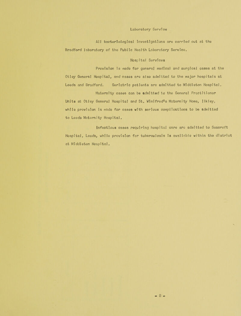 Laboratory Service All bacteriological investigations are carried out at the Bradford laboratory of the Public Health Laboratory Service. Hospital Services Provision is made for general medical and surgical cases at the Otley General Hospital, and cases are also admitted to the major hospitals at Leeds and Bradford. Geriatric patients are admitted to Middleton Hospital. Maternity cases can be admitted to the General Practitioner Units at Otley General Hospital and St. Winifred*s Maternity Home, Ilkley, while provision is made for cases with serious complications to be admitted to Leeds Maternity Hospital. Infectious cases requiring hospital care are admitted to Seacroft Hospital, Leeds, while provision for tuberculosis is available within the district at Middleton Hospital.