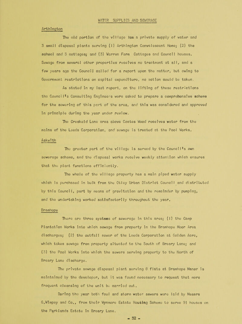 WATER SUPPLIES AND SEWERAGE Arthington The old portion of the village his a private supply of water and 3 small disposal plants serving (I) Arthington Convalescent Home; (2) the school and 5 cottages; and (3) Warren Farm Cottages and Council houses. Sewage from several other properties receives no treatment at all, and a few years ago the Council called for a report upon the matter, but owing to Government restrictions on capital expenditure, no action could be taken. As stated in my last report, on the lifting of these restrictions the Council’s Consulting Engineers were asked to prepare a comprehensive scheme for the sewering of this part of the area, and this was considered and approved in principle during the year under review. The Creskeld Lane area above Coates Wood receives water from the mains of the Leeds Corporation, and sewage is treated at the Pool Works. Askwlth The greater part of the village is served by the Council’s own sewerage scheme, and the disposal works receive weekly attention which ensures that the plant functions efficiently. The whole of the village property has a main piped water supply which is purchased in bulk from the Otley Urban District Council and distributed by this Council, part by means of gravitation and the remainder by pumping, and the undertaking worked satisfactorily throughout the year. Bramhope There are three systems of sewerage in this area; (I) the Camp Plantation Works into which sewage from property in the Bramhope Moor Area discharges; (2) the outfall sewer of the Leeds Corporation at Golden Acre, which takes sewage from property situated to the South of Breary Lane; and (3) the Pool Works into which the sewers serving property to the North of Breary Lane discharge. The private sewage disposal plant serving 8 flats at Bramhope Manor is maintained by the developer, but it was found necessary to request that more frequent cleansing of the unit be carried out. During the year both foul and storm water sewers were laid by Messrs G.Wlmpey and Co., from their Wynmore Estate Housing Scheme to serve 91 houses on the Park lands Estate in Breary Lane. - 32 -