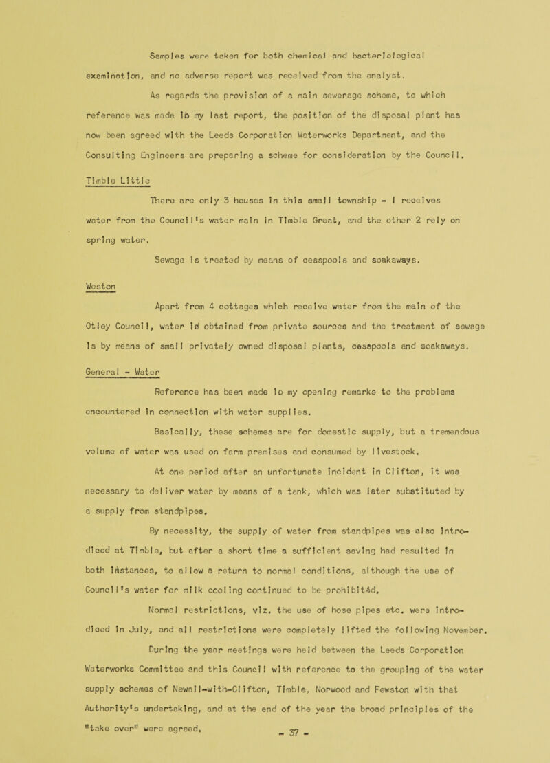 Samples were taken for both chemical and bacteriological examination, and no adverse report was received from the analyst. As regards the provision of a main sewerage scheme, to which reference was made lb my last report, the position of the disposal plant has now been agreed with the Leeds Corporation Waterworks Department, and the Consulting Engineers are preparing a scheme for consideration by the Council. Timble Little There are only 3 houses in this small township - I receives water from the Council’s water main in Timble Great, and the other 2 rely on spring water. Sewage is treated by means of cesspools and soakaways. Weston Apart from 4 cottages which receive water from the main of the Otley Council, water is obtained from private sources and the treatment of sewage Is by means of small privately owned disposal plants, cesspools and soakaways. General - Water Reference has been made lo my opening remarks to the problems encountered in connection with water supplies. Basically, these schemes are for domestic supply, but a tremendous volume of water was used on farm premises and consumed by livestock. At one period after an unfortunate incident in Clifton, it was necessary to deliver water by moans of a tank, which was later substituted by a supply from standpipes. By necessity, the supply of water from standpipes was also Intro- diced at Timble, but after a short time a sufficient saving had resulted in both Instances, to allow a return to normal conditions, although the use of Council’s water for milk cooling continued to be prohibited. Normal restrictions, viz. the use of hose pipes etc. were intro- diced in July, and all restrictions were completely lifted the following November. During the year meetings were held between the Leeds Corporation Waterworks Committee and this Council with reference to the grouping of the water supply schemes of Newall-with-CIifton, Timble, Norwood and Fewston with that Authority’s undertaking, and at the end of the year the broad principles of the take over were agreed. - 37 -