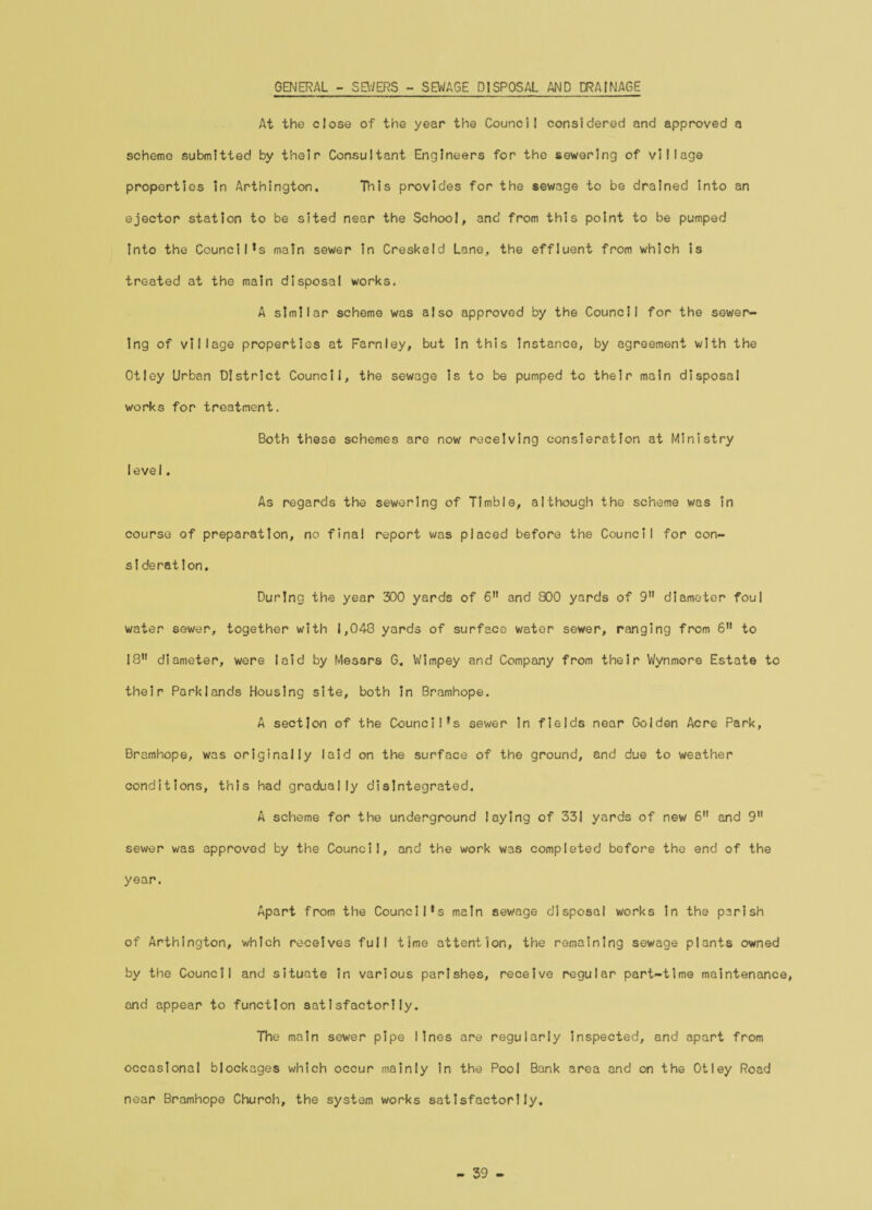 GENERAL - SEWERS - SEWAGE DISPOSAL AND DRAINAGE At the close of the year the Council considered and approved a scheme submitted by their Consultant Engineers for the sewering of village properties In Arthington. This provides for the sewage to be drained into an ejector station to be sited near the School, and from this point to be pumped into the Council's main sewer in Creskeld Lane, the effluent from which is treated at the main disposal works. A similar scheme was also approved by the Council for the sewer¬ ing of village properties at Farnley, but In this instance, by agreement with the Otley Urban District Council, the sewage is to be pumped to their main disposal works for treatment. Both these schemes are now receiving consieration at Ministry level. As regards the sewering of Timble, although the scheme was in course of preparation, no final report was placed before the Council for con- si deration. During the year 300 yards of 6 and 800 yards of 9 diameter foul water sewer, together with 1,048 yards of surface water sewer, ranging from 6 to 18 diameter, were laid by Messrs 6. Wimpey and Company from their Wynmore Estate to their Parklands Housing site, both in Bramhope. A section of the Council's sewer in fields near Golden Acre Park, Bramhope, was originally laid on the surface of the ground, and due to weather conditions, this had gradually disintegrated. A scheme for the underground laying of 331 yards of new 6 and 9 sewer was approved by the Council, and the work was completed before the end of the year. Apart from the Council's main sewage disposal works in the parish of Arthington, which receives full time attention, the remaining sewage plants owned by the Council and situate in various parishes, receive regular part-time maintenance, and appear to function satisfactorily. The main sewer pipe lines are regularly inspected, and apart from occasional blockages which occur mainly in the Pool Bank area and on the Otley Road near Bramhope Churoh, the system works satisfactorlly. - 39 -