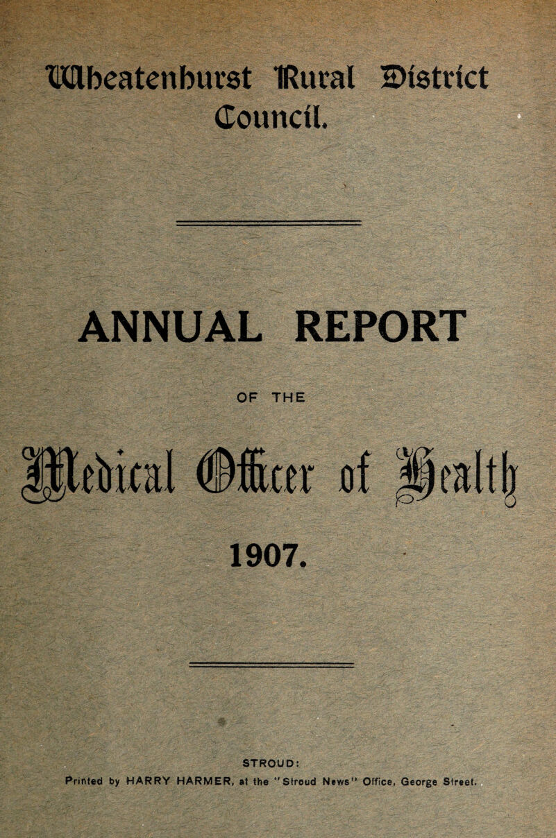 TObeatenburst IRural district Council. ANNUAL REPORT OF THE Utoial (Officer of Dealt!) 1907. STROUD: Printed by HARRY HARMER, at the Stroud News” Office, George Street.