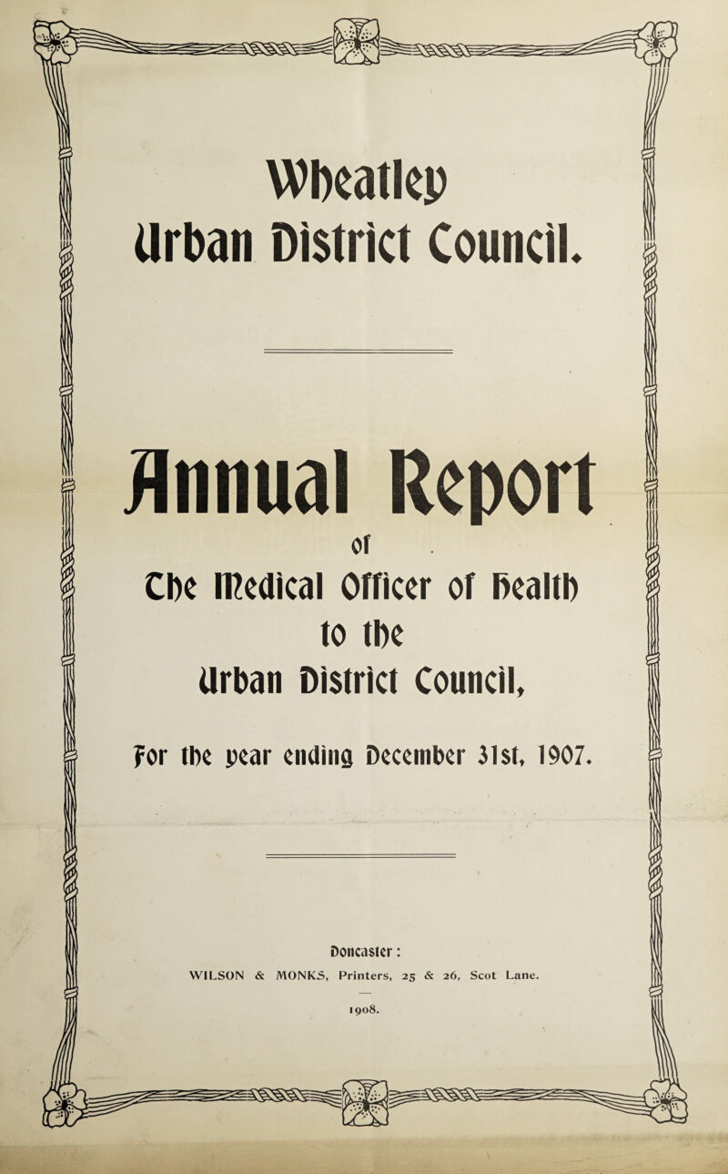 Wbeatlep Urban District Council. Annual Report cl Cbe medical Officer of health to the Urban District Council, For tbe pear ending December 31st, 1907. Doncaster: WILSON & MONKS, Printers, 25 & 26, Scot Lane. 1908.