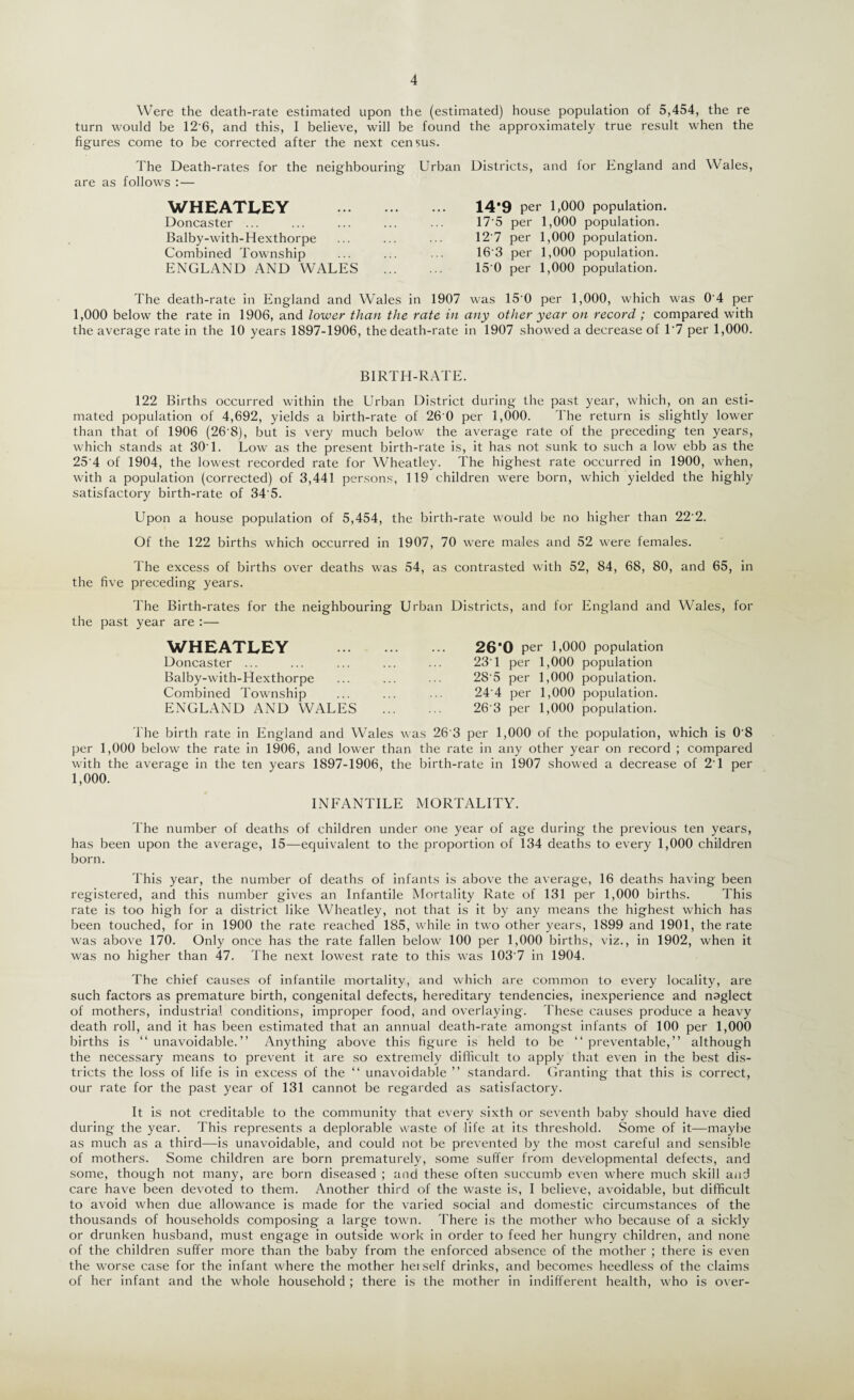 Were the death-rate estimated upon the (estimated) house population of 5,454, the re turn would be 12'6, and this, I believe, will be found the approximately true result when the figures come to be corrected after the next census. The Death-rates for the neighbouring are as follows :— WHEATLEY . Doncaster ... Balby-with-Hexthorpe Combined Township ENGLAND AND WALES Urban Districts, and for England and Wales, 14*9 per 1,000 population. 17'5 per 1,000 population. 12'7 per 1,000 population. 16'3 per 1,000 population. 15 0 per 1,000 population. The death-rate in England and Wales in 1907 was 15'0 per 1,000, which was 0'4 per 1,000 below the rate in 1906, and lower than the rate in any other year on record ; compared with the average rate in the 10 years 1897-1906, the death-rate in 1907 showed a decrease of 1*7 per 1,000. BIRTH-RATE. 122 Births occurred within the Urban District during the past year, which, on an esti¬ mated population of 4,692, yields a birth-rate of 26'0 per 1,000. The return is slightly lower than that of 1906 (26'8), but is very much below the average rate of the preceding ten years, which stands at 30‘1. Low as the present birth-rate is, it has not sunk to such a low ebb as the 25 4 of 1904, the lowest recorded rate for Wheatley. The highest rate occurred in 1900, when, with a population (corrected) of 3,441 persons, 119 children were born, which yielded the highly satisfactory birth-rate of 34'5. Upon a house population of 5,454, the birth-rate would be no higher than 22'2. Of the 122 births which occurred in 1907, 70 were males and 52 were females. The excess of births over deaths was 54, as contrasted with 52, 84, 68, 80, and 65, in the five preceding years. The Birth-rates for the neighbouring Urban Districts, and for England and Wales, for the past year are :— WHEATLEY Doncaster ... Balby-with-Hexthorpe Combined Township ENGLAND AND WALES 260 per 1,000 population 23'1 per 1,000 population 28'5 per 1,000 population. 24'4 per 1,000 population. 26'3 per 1,000 population. The birth rate in England and Wales was 26'3 per 1,000 of the population, which is 0'8 per 1,000 below the rate in 1906, and lower than the rate in any other year on record ; compared with the average in the ten years 1897-1906, the birth-rate in 1907 showed a decrease of 2'1 per 1,000. INFANTILE MORTALITY. The number of deaths of children under one year of age during the previous ten years, has been upon the average, 15—equivalent to the proportion of 134 deaths to every 1,000 children born. This year, the number of deaths of infants is above the average, 16 deaths having been registered, and this number gives an Infantile Mortality Rate of 131 per 1,000 births. This rate is too high for a district like Wheatley, not that is it by any means the highest which has been touched, for in 1900 the rate reached 185, while in two other years, 1899 and 1901, the rate was above 170. Only once has the rate fallen below 100 per 1,000 births, viz., in 1902, when it was no higher than 47. The next lowest rate to this was 103'7 in 1904. The chief causes of infantile mortality, and which are common to every locality, are such factors as premature birth, congenital defects, hereditary tendencies, inexperience and naglect of mothers, industrial conditions, improper food, and overlaying. These causes produce a heavy death roll, and it has been estimated that an annual death-rate amongst infants of 100 per 1,000 births is “unavoidable.” Anything above this figure is held to be “preventable,” although the necessary means to prevent it are so extremely difficult to apply that even in the best dis¬ tricts the loss of life is in excess of the “ unavoidable ” standard. Granting that this is correct, our rate for the past year of 131 cannot be regarded as satisfactory. It is not creditable to the community that every sixth or seventh baby should have died during the year. This represents a deplorable waste of life at its threshold. Some of it—maybe as much as a third—is unavoidable, and could not be prevented by the most careful and sensible of mothers. Some children are born prematurely, some suffer from developmental defects, and some, though not many, are born diseased ; and these often succumb even where much skill and care have been devoted to them. Another third of the waste is, I believe, avoidable, but difficult to avoid when due allowance is made for the varied social and domestic circumstances of the thousands of households composing a large town. There is the mother who because of a sickly or drunken husband, must engage in outside work in order to feed her hungry children, and none of the children suffer more than the baby from the enforced absence of the mother ; there is even the worse case for the infant where the mother hetself drinks, and becomes heedless of the claims of her infant and the whole household ; there is the mother in indifferent health, who is over-