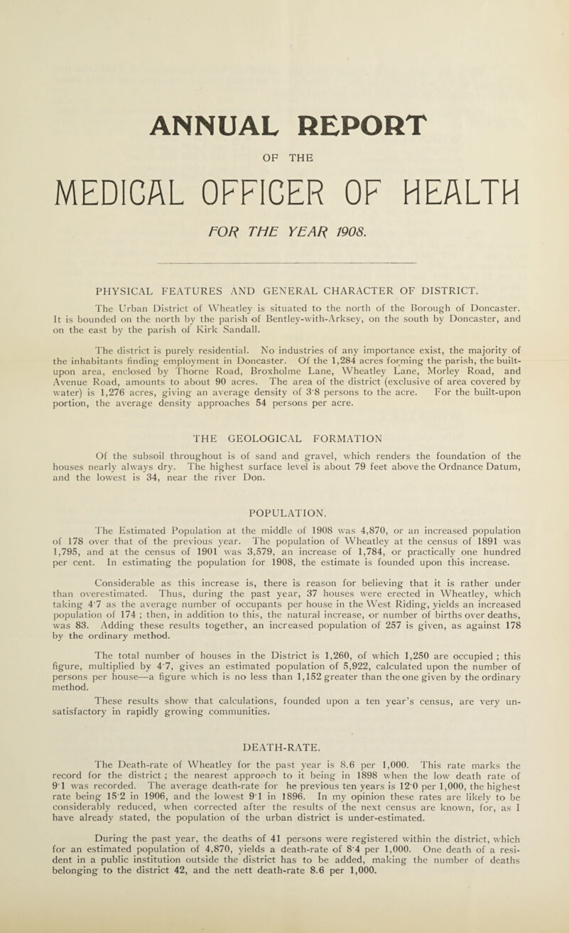 ANNUAL REPORT OF THE MEDICAL OFFICER OF HEALTH FOR THE YEAR 1908. PHYSICAL FEATURES AND GENERAL CHARACTER OF DISTRICT. The Urban District of Wheatley is situated to the north of the Borough of Doncaster. It is bounded on the north by the parish of Bentley-with-Arksey, on the south by Doncaster, and on the east by the parish of Kirk Sandall. The district is purely residential. No industries of any importance exist, the majority of the inhabitants finding employment in Doncaster. Of the 1,284 acres forming the parish, the built- upon area, enclosed by Thorne Road, Broxholme Lane, Wheatley Lane, Morley Road, and Avenue Road, amounts to about 90 acres. The area of the district (exclusive of area covered by water) is 1,276 acres, giving an average density of 3'8 persons to the acre. For the built-upon portion, the average density approaches 54 persons per acre. THE GEOLOGICAL FORMATION Of the subsoil throughout is of sand and gravel, which renders the foundation of the houses nearly always dry. The highest surface level is about 79 feet above the Ordnance Datum, and the lowest is 34, near the river Don. POPULATION. The Estimated Population at the middle of 1908 was 4,870, or an increased population of 178 over that of the previous year. The population of Wheatley at the census of 1891 was 1,795, and at the census of 1901 was 3,579, an increase of 1,784, or practically one hundred per cent. In estimating the population for 1908, the estimate is founded upon this increase. Considerable as this increase is, there is reason for believing that it is rather under than overestimated. Thus, during the past year, 37 houses were erected in Wheatley, which taking 4'7 as the average number of occupants per house in the West Riding, yields an increased population of 174 ; then, in addition to this, the natural increase, or number of births over deaths, was 83. Adding these results together, an increased population of 257 is given, as against 178 by the ordinary method. The total number of houses in the District is 1,260, of which 1,250 are occupied ; this figure, multiplied by 4'7, gives an estimated population of 5,922, calculated upon the number of persons per house—a figure which is no less than 1,152 greater than the one given by the ordinary method. These results show that calculations, founded upon a ten year’s census, are very un¬ satisfactory in rapidly growing communities. DEATH-RATE. The Death-rate of Wheatley for the past year is 8.6 per 1,000. This rate marks the record for the district ; the nearest approach to it being in 1898 when the low death rate of 91 was recorded. The average death-rate for he previous ten years is 12 0 per 1,000, the highest rate being 15'2 in 1906, and the lowest 9'1 in 1896. In my opinion these rates are likely to be considerably reduced, when corrected after the results of the next census are known, for, as I have already stated, the population of the urban district is under-estimated. During the past year, the deaths of 41 persons were registered within the district, which for an estimated population of 4,870, yields a death-rate of 84 per 1,000. One death of a resi¬ dent in a public institution outside the district has to be added, making the number of deaths belonging to the district 42, and the nett death-rate 8.6 per 1,000.