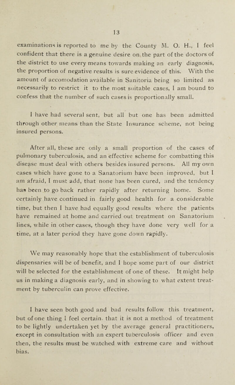 examinations is reported to me by the County M. O. H., I feel confident that there is a genuine desire on the part of the doctors of the district to use every means towards making an early diagnosis, the proportion of negative results is sure evidence of this. With the amount of accomodation available in Sanitoria being so limited as necessarily to restrict it to the most suitable cases, I am bound to confess that the number of such cases is proportionally small. I have had several sent, but all but one has been admitted through other means than the State Insurance scheme, not being insured persons. After all, these are only a small proportion of the cases of pulmonary tuberculosis, and an effective scheme for combatting this disease must deal with others besides insured persons. All my own cases which have gone to a Sanatorium have been improved, but I am afraid, I must add, that none has been cured, and the tendency ha9 been to go back rather rapidly after returning home. Some certainly have continued in fairly good health for a considerable time, but then I have had equally good results where the patients have remained at home and carried out treatment on Sanatorium lines, while in other cases, though they have done very well for a time, at a later period they have gone down rapidly. We may reasonably hope that the establishment of tuberculosis dispensaries will be of benefit, and I hope some part of our district will be selected for the establishment of one of these. It might help us in making a diagnosis early, and in showing to what extent treat¬ ment by tuberculin can prove effective. I have seen both good and bad results follow this treatment, but of one thing I feel certain, that it is not a method of treatment to be lightly undertaken yet by the average general practitioners, except in consultation with an expert tuberculosis officer and even then, the results must be watched with extreme care and without bias.