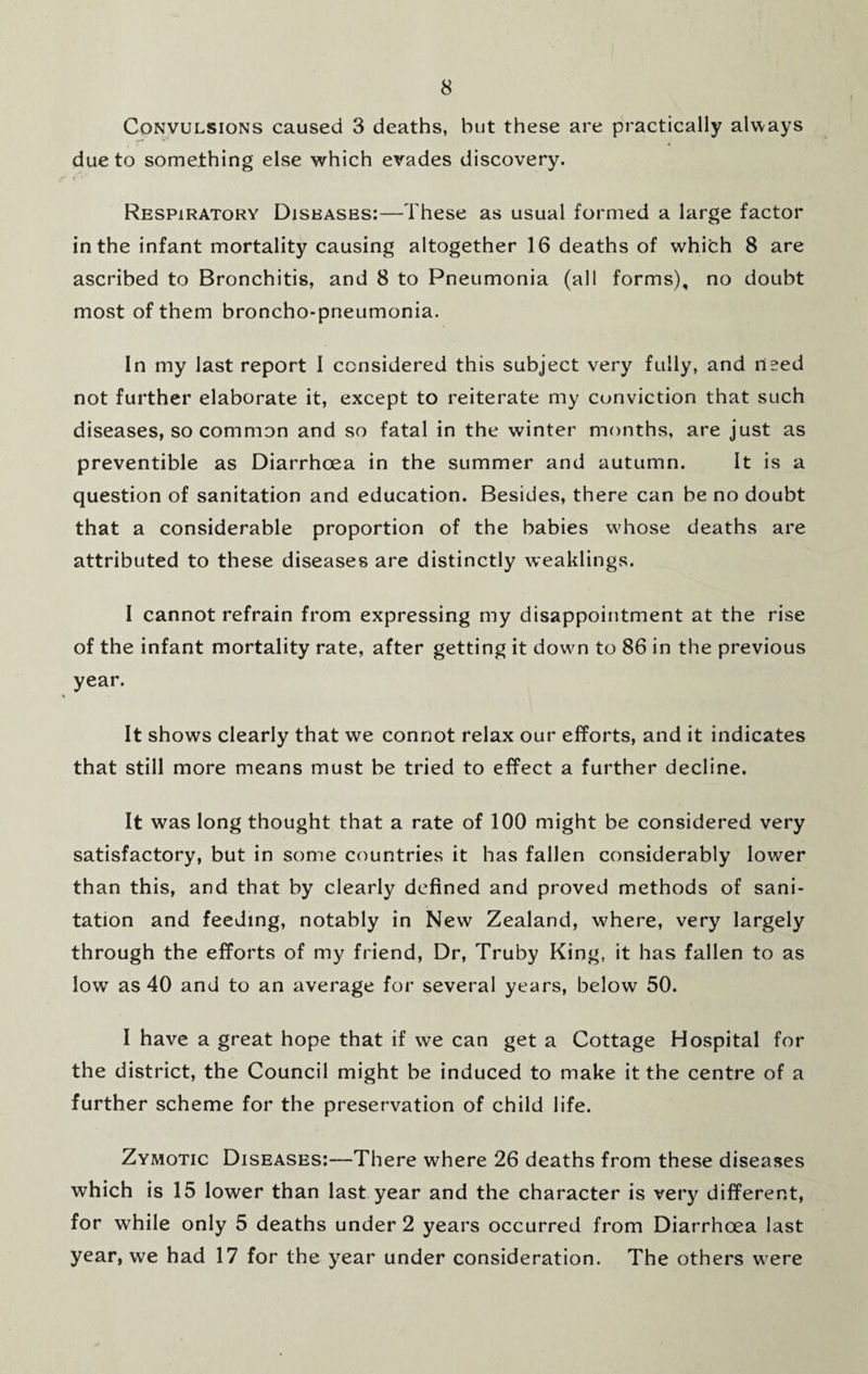 Convulsions caused 3 deaths, but these are practically always due to something else which evades discovery. Respiratory Diseases:—These as usual formed a large factor in the infant mortality causing altogether 16 deaths of which 8 are ascribed to Bronchitis, and 8 to Pneumonia (all forms), no doubt most of them broncho-pneumonia. In my last report I considered this subject very fully, and used not further elaborate it, except to reiterate my conviction that such diseases, so common and so fatal in the winter months, are just as preventible as Diarrhoea in the summer and autumn. It is a question of sanitation and education. Besides, there can be no doubt that a considerable proportion of the babies whose deaths are attributed to these diseases are distinctly weaklings. I cannot refrain from expressing my disappointment at the rise of the infant mortality rate, after getting it down to 86 in the previous year. It shows clearly that we connot relax our efforts, and it indicates that still more means must be tried to effect a further decline. It was long thought that a rate of 100 might be considered very satisfactory, but in some countries it has fallen considerably lower than this, and that by clearly defined and proved methods of sani¬ tation and feeding, notably in New Zealand, where, very largely through the efforts of my friend, Dr, Truby King, it has fallen to as low as 40 and to an average for several years, below 50. I have a great hope that if we can get a Cottage Hospital for the district, the Council might be induced to make it the centre of a further scheme for the preservation of child life. Zymotic Diseases:—There where 26 deaths from these diseases which is 15 lower than last year and the character is very different, for while only 5 deaths under 2 years occurred from Diarrhoea last year, we had 17 for the year under consideration. The others w ere