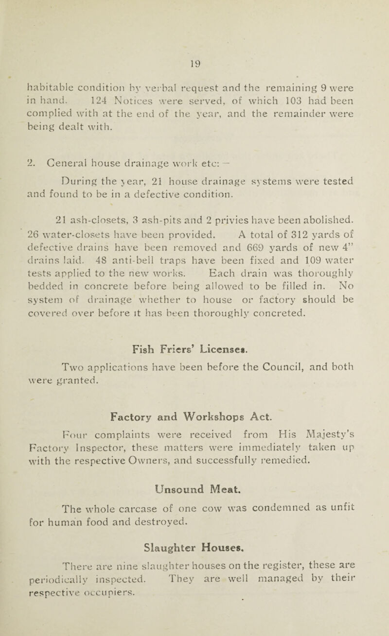 habitable condition by verbal request and the remaining 9 were in hand. 124 Notices were served, of which 103 had been complied with at the end of the year, and the remainder were being dealt with. 2. General house drainage work etc: — During the j ear, 21 house drainage systems were tested and found to be in a defective condition. 21 ash-closets, 3 ash-pits and 2 privies have been abolished. 26 water-closets have been provided. A total of 312 yards of defective drains have been removed and 669 vards of new 4” V drains laid. 48 anti-bell traps have been fixed and 109 water tests applied to the new works. Each drain was thoroughly bedded in concrete before being allowed to be filled in. No system of drainage whether to house or factory should be covered over before it has been thoroughly concreted. Fish Friers’ License*. Two applications have been before the Council, and both were granted. Factory and Workshops Act. Four complaints were received from His Majesty's Factory Inspector, these matters were immediately taken up with the respective Owners, and successfully remedied. Unsound Meat. The whole carcase of one cow was condemned as unfit for human food and destroyed. Slaughter Houses. There are nine slaughterhouses on the register, these are periodically inspected. They are well managed by their respective occupiers.